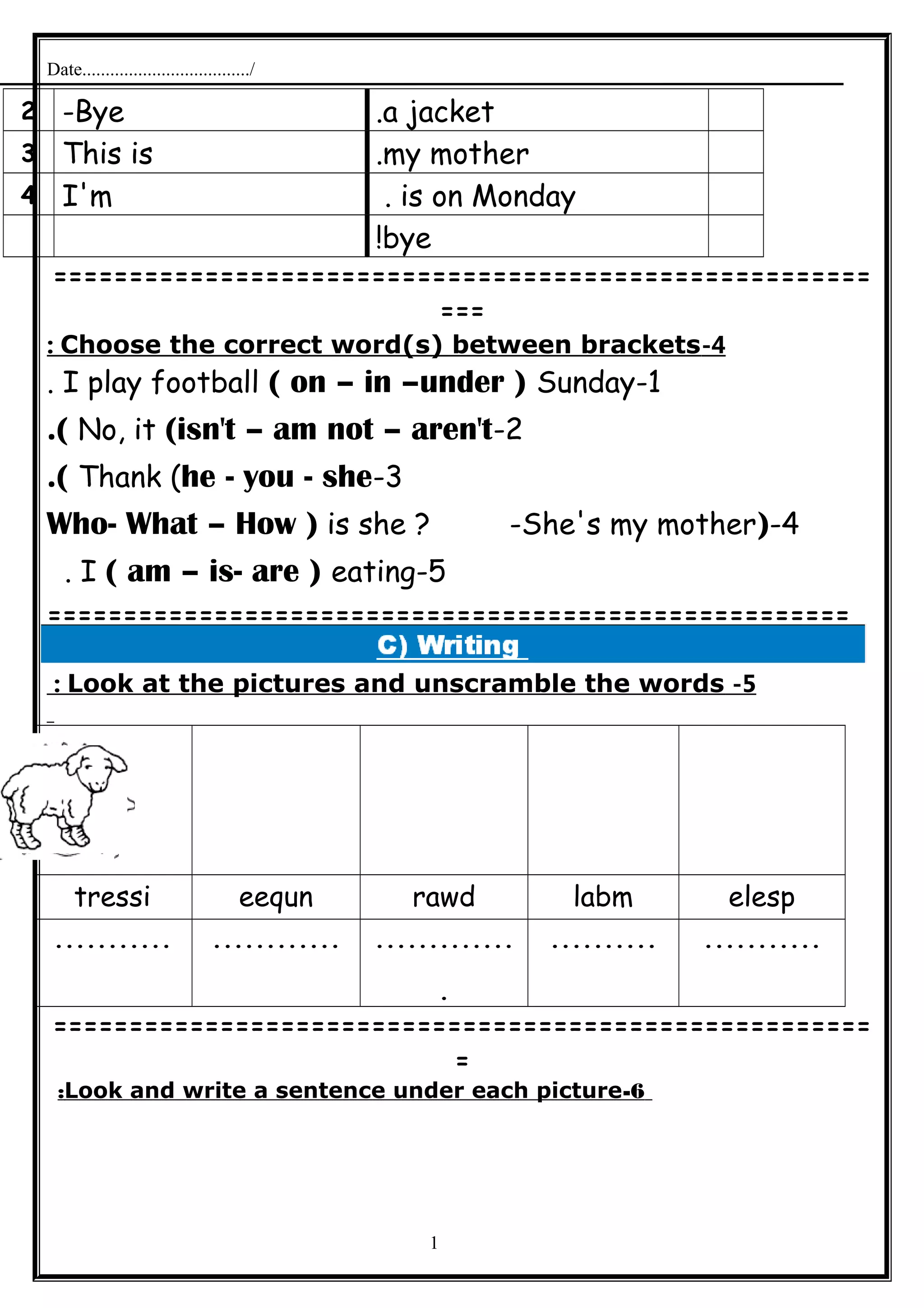 Date..................................../
a jacket.Bye-2
my mother.This is3
is on Monday.I'm4
bye!
======================================================
===
4-Choose the correct word(s) between brackets:
1-I play football ( on – in –under ) Sunday.
2-No, it (isn't – am not – aren't.(
3-Thank (he - you - she.(
4-)Who- What – How ) is she ? -She's my mother
5-I ( am – is- are ) eating.
=====================================================
5-Look at the pictures and unscramble the words:
elesplabmrawdeequntressi
..................................
.
.......................
======================================================
=
6-Look and write a sentence under each picture:
1
 