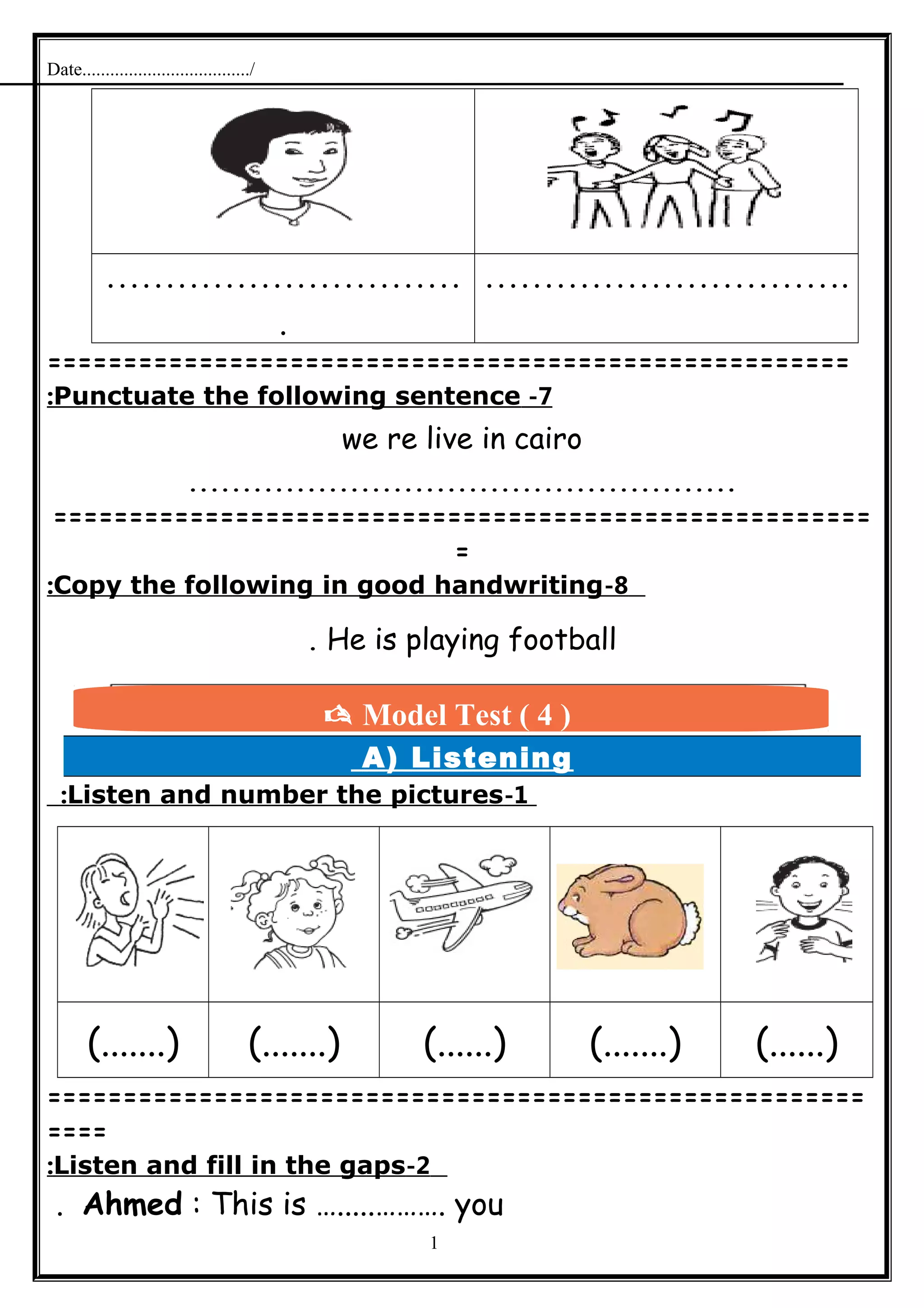 Date..................................../
…………………………
.
………………………….
=====================================================
7-Punctuate the following sentence:
we re live in cairo
...................................................
======================================================
=
8-Copy the following in good handwriting:
He is playing football.
A) Listening
1-Listen and number the pictures:
(.......) (.......) (......) (.......) (......)
======================================================
====
2-Listen and fill in the gaps:
Ahmed : This is ….....………. you.
1
 Model Test ( 4 )
 