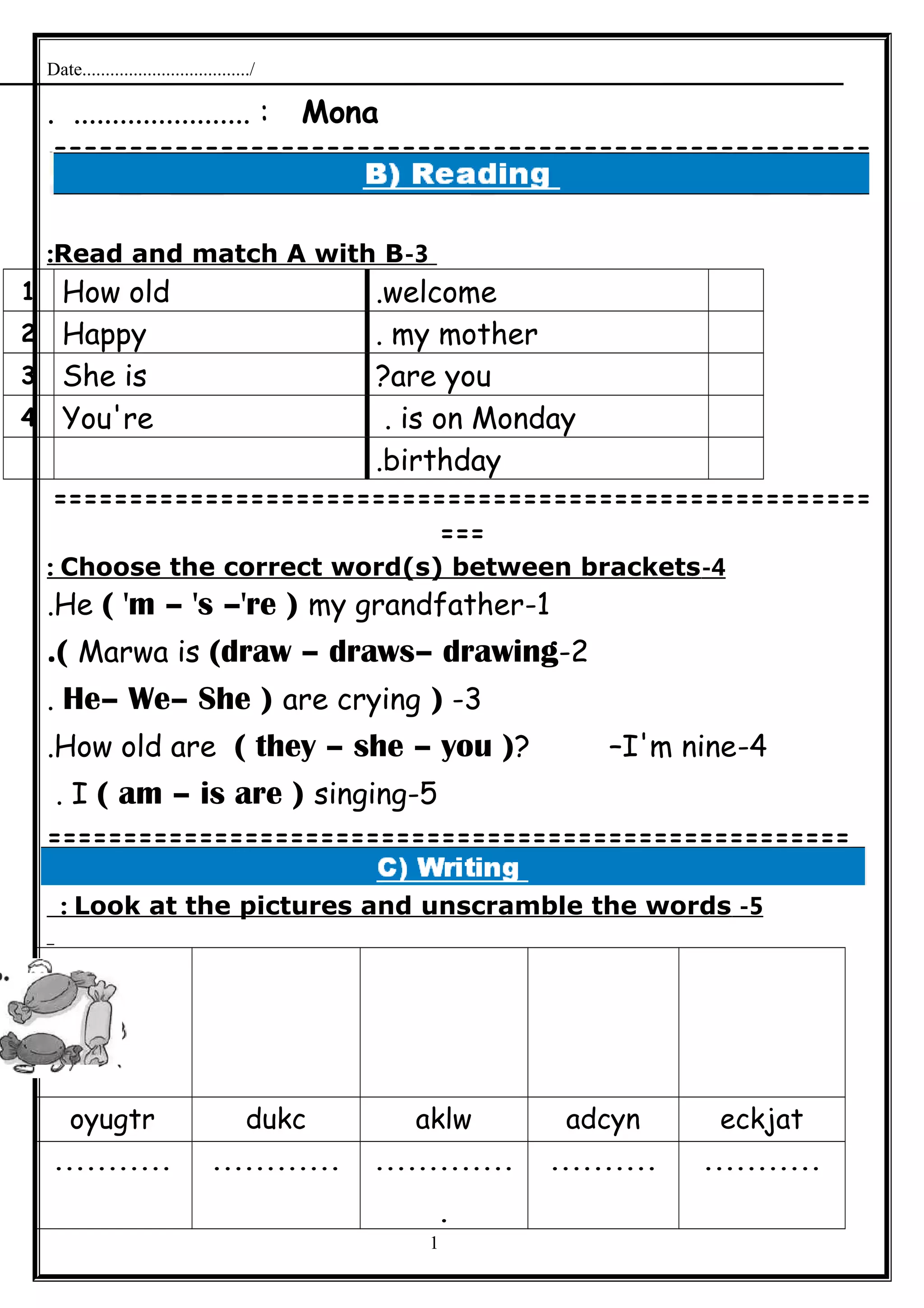 Date..................................../
Mona. ....................... :
======================================================
=
3-Read and match A with B:
welcome.How old1
my mother.Happy2
are you?She is3
is on Monday.You're4
birthday.
======================================================
===
4-Choose the correct word(s) between brackets:
1-He ( 'm – 's –'re ) my grandfather.
2-Marwa is (draw – draws– drawing.(
3-)He– We– She ) are crying.
4-How old are ( they – she – you )? –I'm nine.
5-I ( am – is are ) singing.
=====================================================
5-Look at the pictures and unscramble the words:
eckjatadcynaklwdukcoyugtr
..................................
.
.......................
1
 