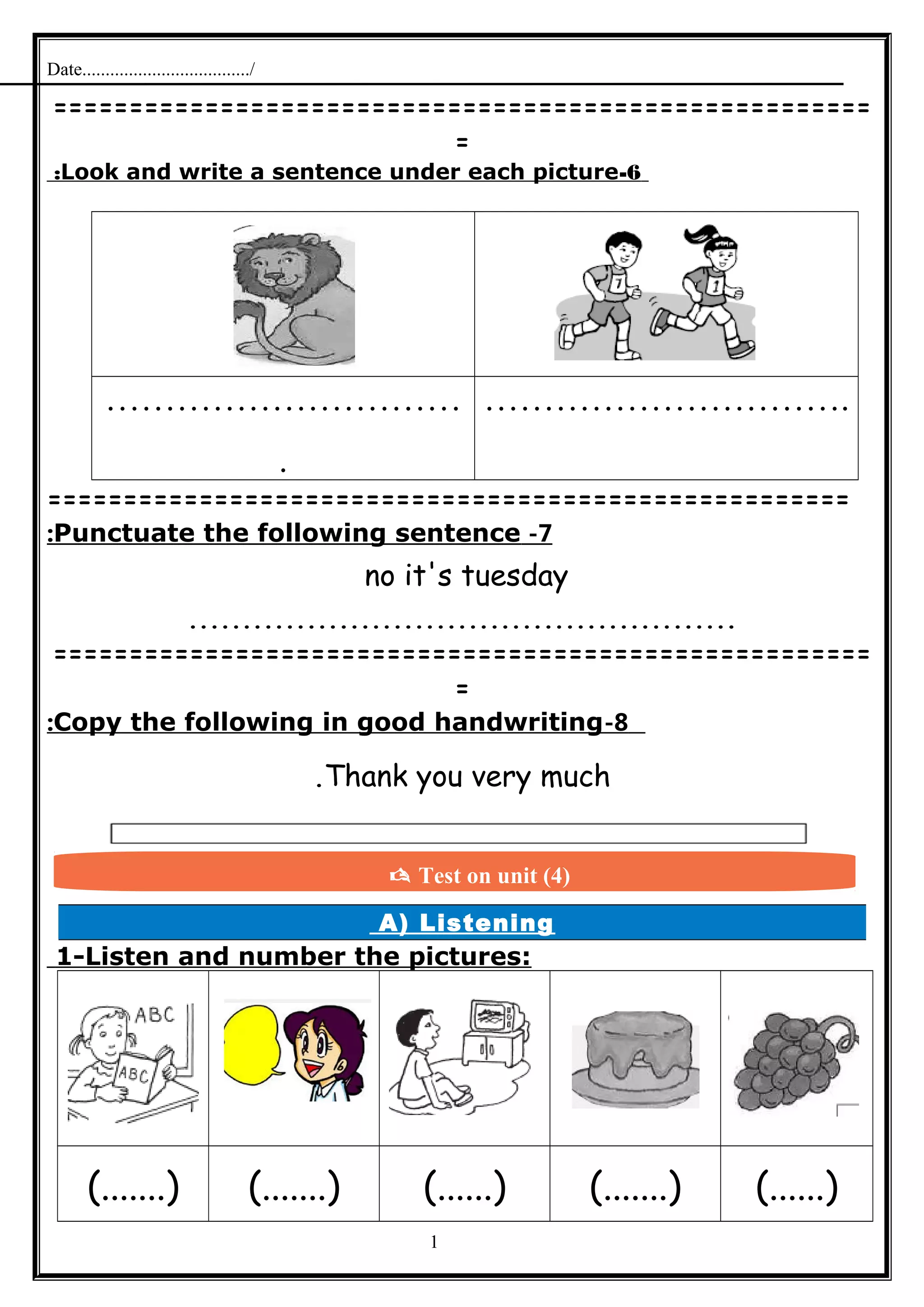 Date..................................../
======================================================
=
6-Look and write a sentence under each picture:
…………………………
.
………………………….
=====================================================
7-Punctuate the following sentence:
no it's tuesday
...................................................
======================================================
=
8-Copy the following in good handwriting:
Thank you very much.
A) Listening
1-Listen and number the pictures:
(.......) (.......) (......) (.......) (......)
1
 Test on unit (4)
 