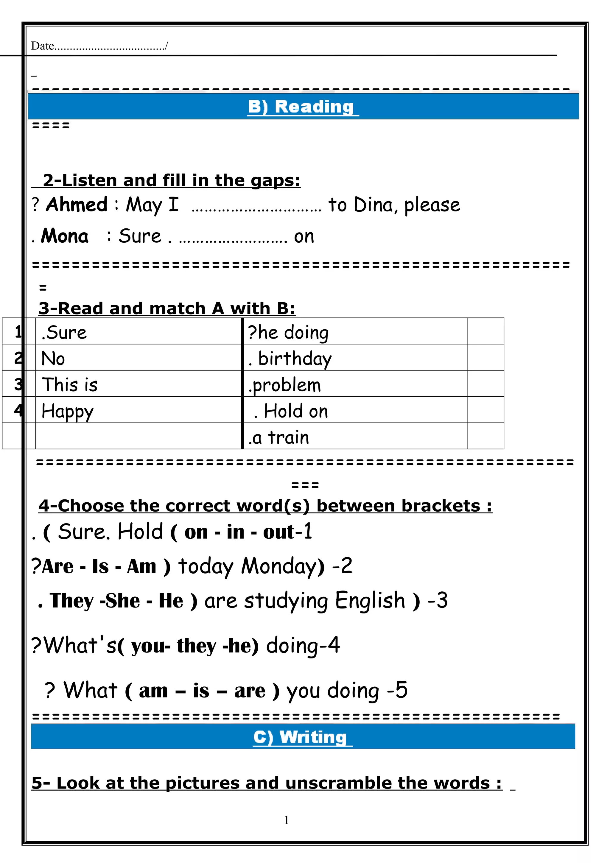 Date..................................../
======================================================
====
2-Listen and fill in the gaps:
Ahmed : May I ………………………… to Dina, please?
Mona : Sure . ……………………. on.
======================================================
=
3-Read and match A with B:
he doing?Sure.1
birthday.No2
problem.This is3
Hold on.Happy4
a train.
======================================================
===
4-Choose the correct word(s) between brackets :
1-Sure. Hold ( on - in - out(.
2-)Are - Is - Am ) today Monday?
3-)They -She - He ) are studying English.
4-What's( you- they -he) doing?
5-What ( am – is – are ) you doing?
=====================================================
5- Look at the pictures and unscramble the words :
1
 