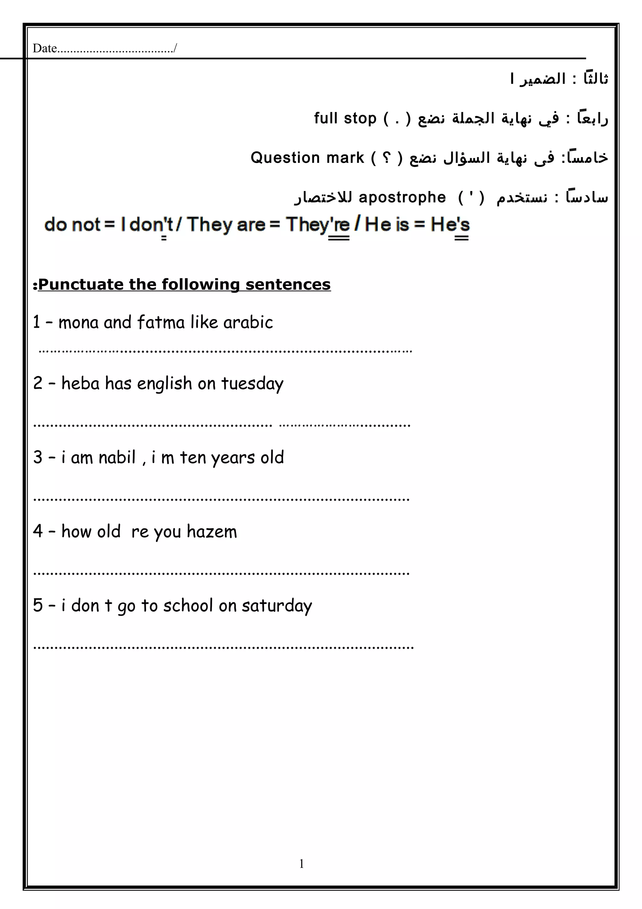 Date..................................../
‫ثالثا‬‫الضمير‬ :I
‫رابعا‬‫في‬ :‫نهاية‬‫الجملة‬‫نضع‬( . )full stop
‫فى‬ :‫خامسا‬‫نهاية‬‫السؤال‬‫نضع‬‫؟‬ )(Question mark
‫سادسا‬‫نستخدم‬ :( ' )apostrophe‫للختصار‬
Punctuate the following sentences:
1 – mona and fatma like arabic
…………………...............................................................……
2 – heba has english on tuesday
........................................................ …………………............
3 – i am nabil , i m ten years old
........................................................................................
4 – how old re you hazem
........................................................................................
5 – i don t go to school on saturday
.........................................................................................
1
 