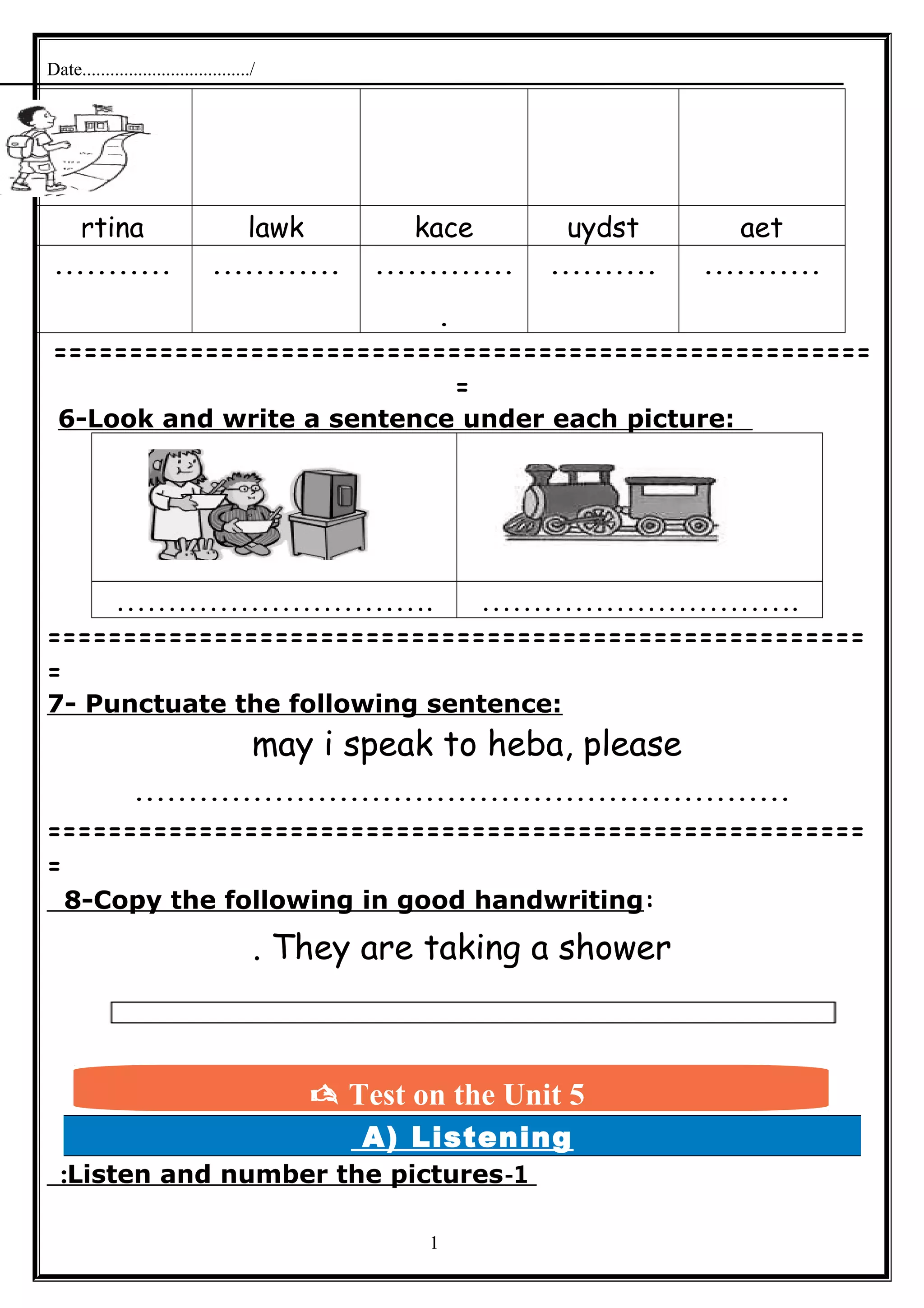 Date..................................../
aetuydstkacelawkrtina
..................................
.
.......................
======================================================
=
6-Look and write a sentence under each picture:
…………………………. ………………………….
======================================================
=
7- Punctuate the following sentence:
may i speak to heba, please
.............................................................
======================================================
=
8-Copy the following in good handwriting:
They are taking a shower.
A) Listening
1-Listen and number the pictures:
1
 Test on the Unit 5
 