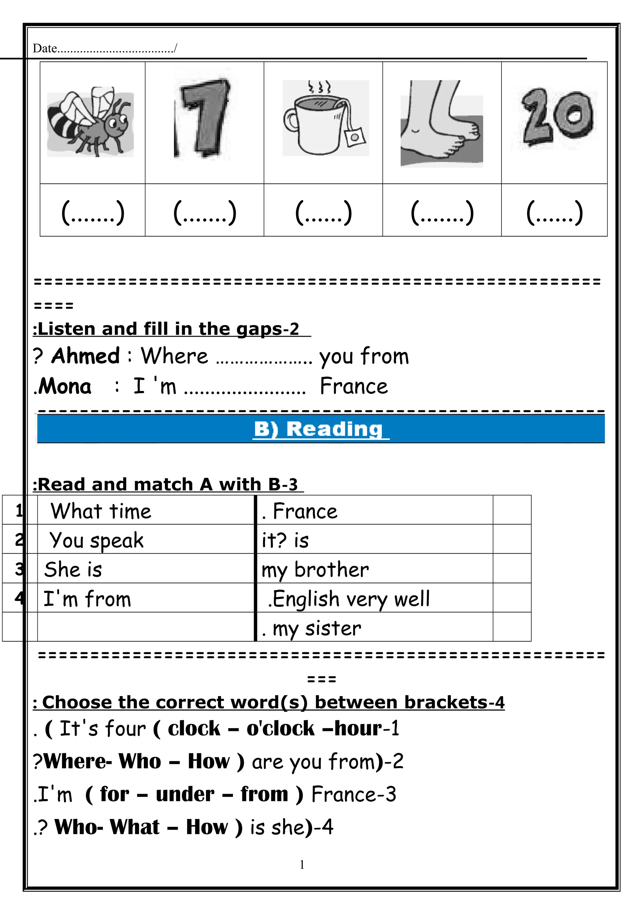 Date..................................../
(.......) (.......) (......) (.......) (......)
======================================================
====
2-Listen and fill in the gaps:
Ahmed : Where ……………….. you from?
Mona : I 'm ....................... France.
======================================================
=
3-Read and match A with B:
France.What time1
it? isYou speak2
my brotherShe is3
English very well.I'm from4
my sister.
======================================================
===
4-Choose the correct word(s) between brackets:
1-It's four ( clock – o'clock –hour(.
2-)Where- Who – How ) are you from?
3-I'm ( for – under – from ) France.
4-)Who- What – How ) is she.?
1
 