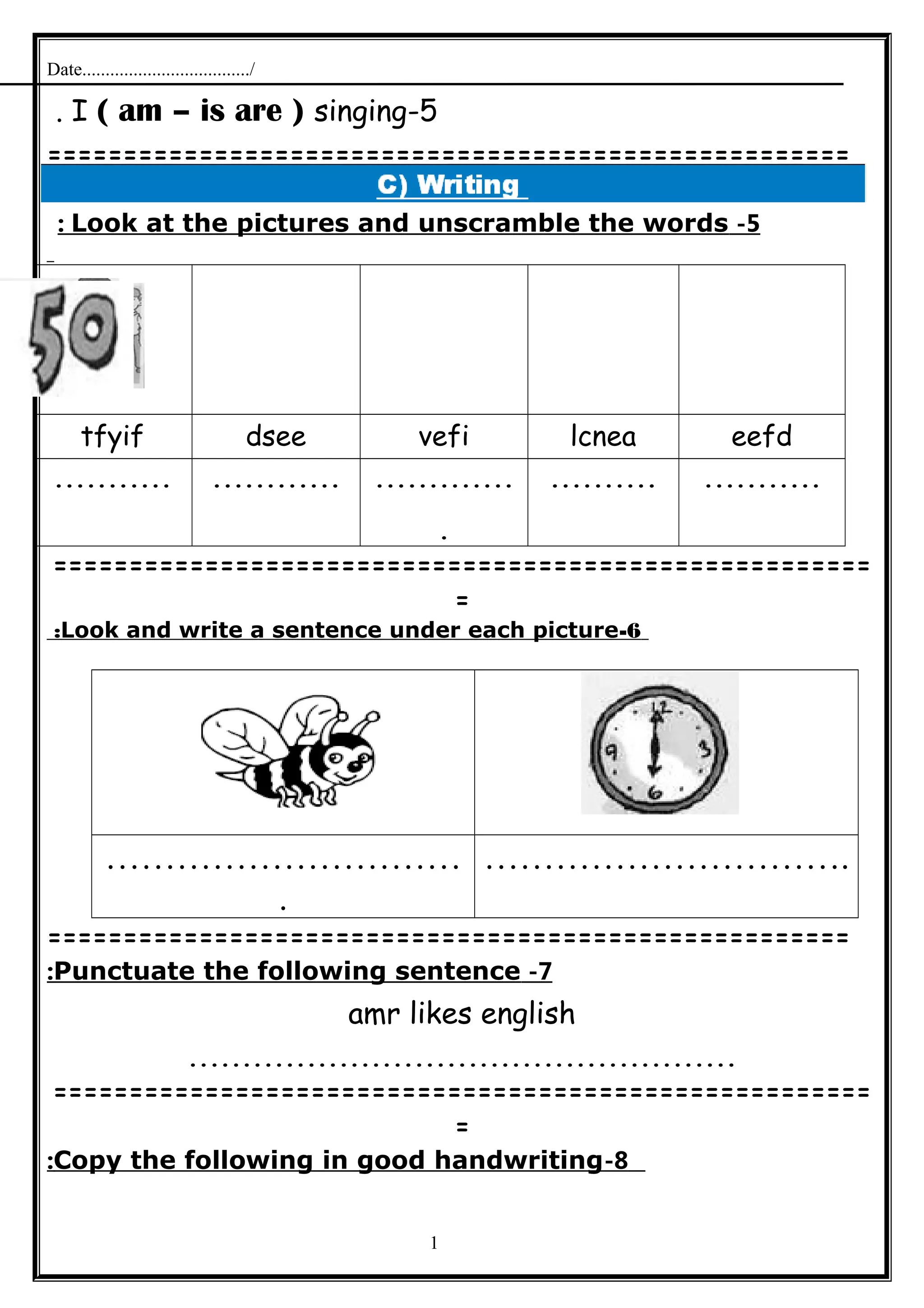 Date..................................../
5-I ( am – is are ) singing.
=====================================================
5-Look at the pictures and unscramble the words:
eefdlcneavefidseetfyif
..................................
.
.......................
======================================================
=
6-Look and write a sentence under each picture:
…………………………
.
………………………….
=====================================================
7-Punctuate the following sentence:
amr likes english
...................................................
======================================================
=
8-Copy the following in good handwriting:
1
 
