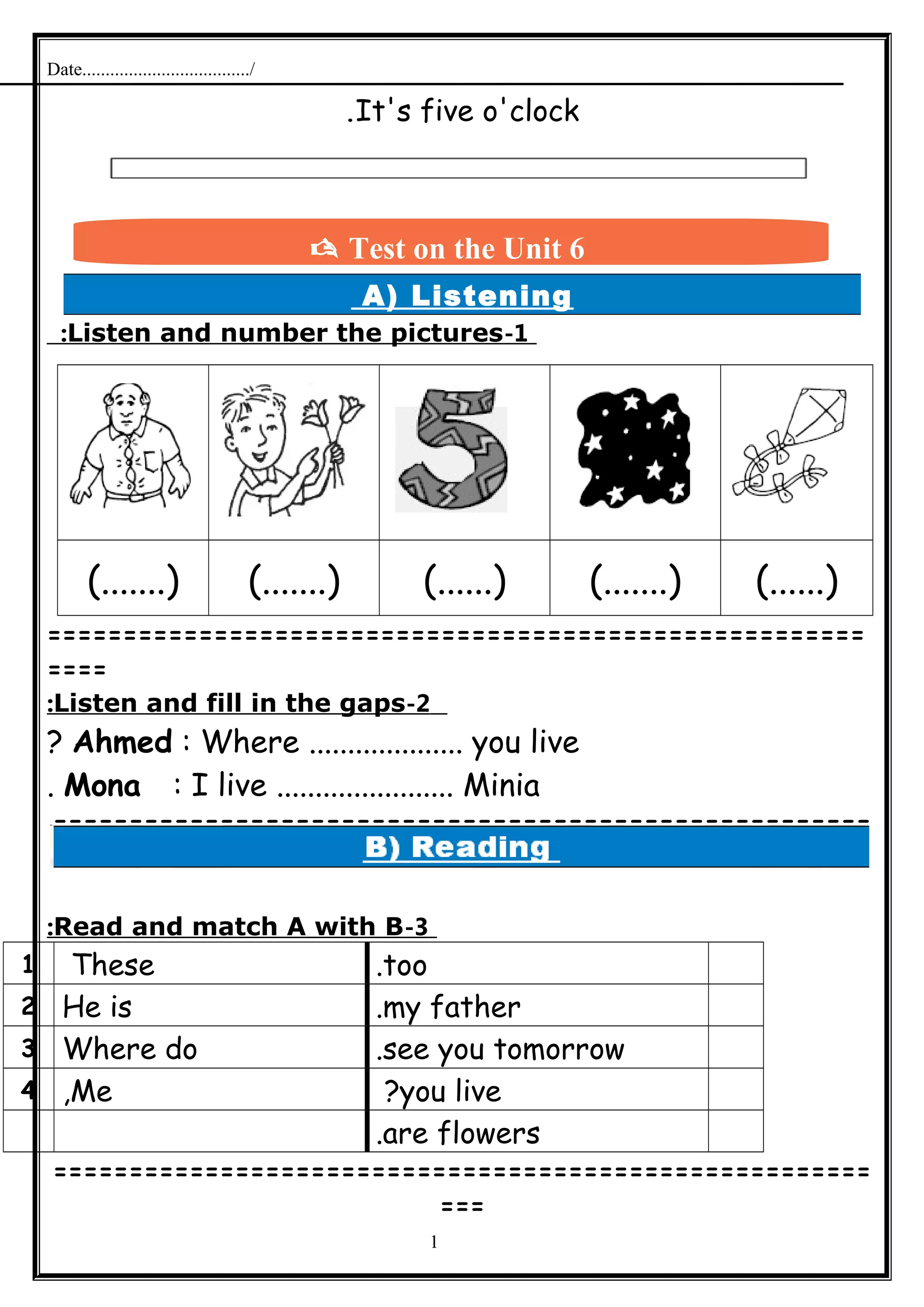 Date..................................../
It's five o'clock.
A) Listening
1-Listen and number the pictures:
(.......) (.......) (......) (.......) (......)
======================================================
====
2-Listen and fill in the gaps:
Ahmed : Where .................... you live?
Mona : I live ....................... Minia.
======================================================
=
3-Read and match A with B:
too.These1
my father.He is2
see you tomorrow.Where do3
you live?Me,4
are flowers.
======================================================
===
1
 Test on the Unit 6
 