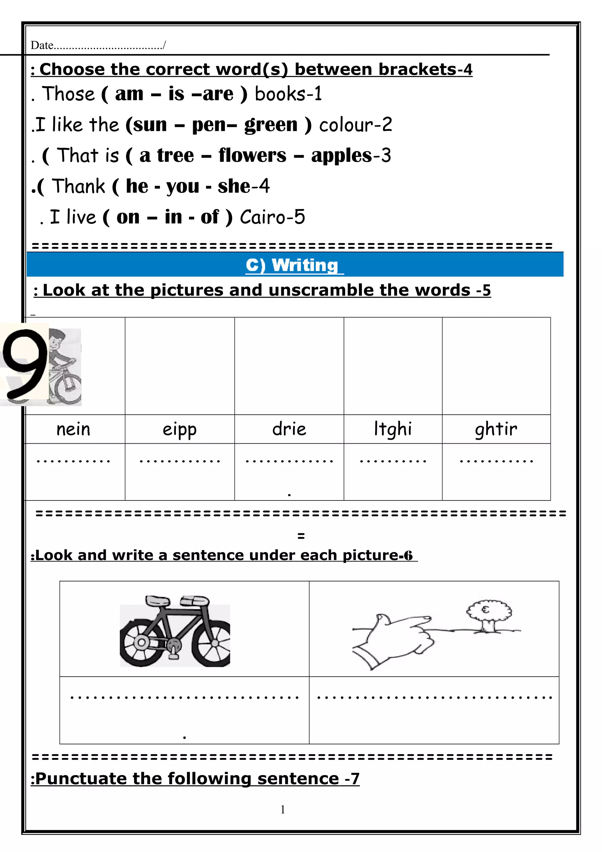 Date..................................../
4-Choose the correct word(s) between brackets:
1-Those ( am – is –are ) books.
2-I like the (sun – pen– green ) colour.
3-That is ( a tree – flowers – apples(.
4-Thank ( he - you - she.(
5-I live ( on – in - of ) Cairo.
=====================================================
5-Look at the pictures and unscramble the words:
ghtirltghidrieeippnein
..................................
.
.......................
======================================================
=
6-Look and write a sentence under each picture:
…………………………
.
………………………….
=====================================================
7-Punctuate the following sentence:
1
 