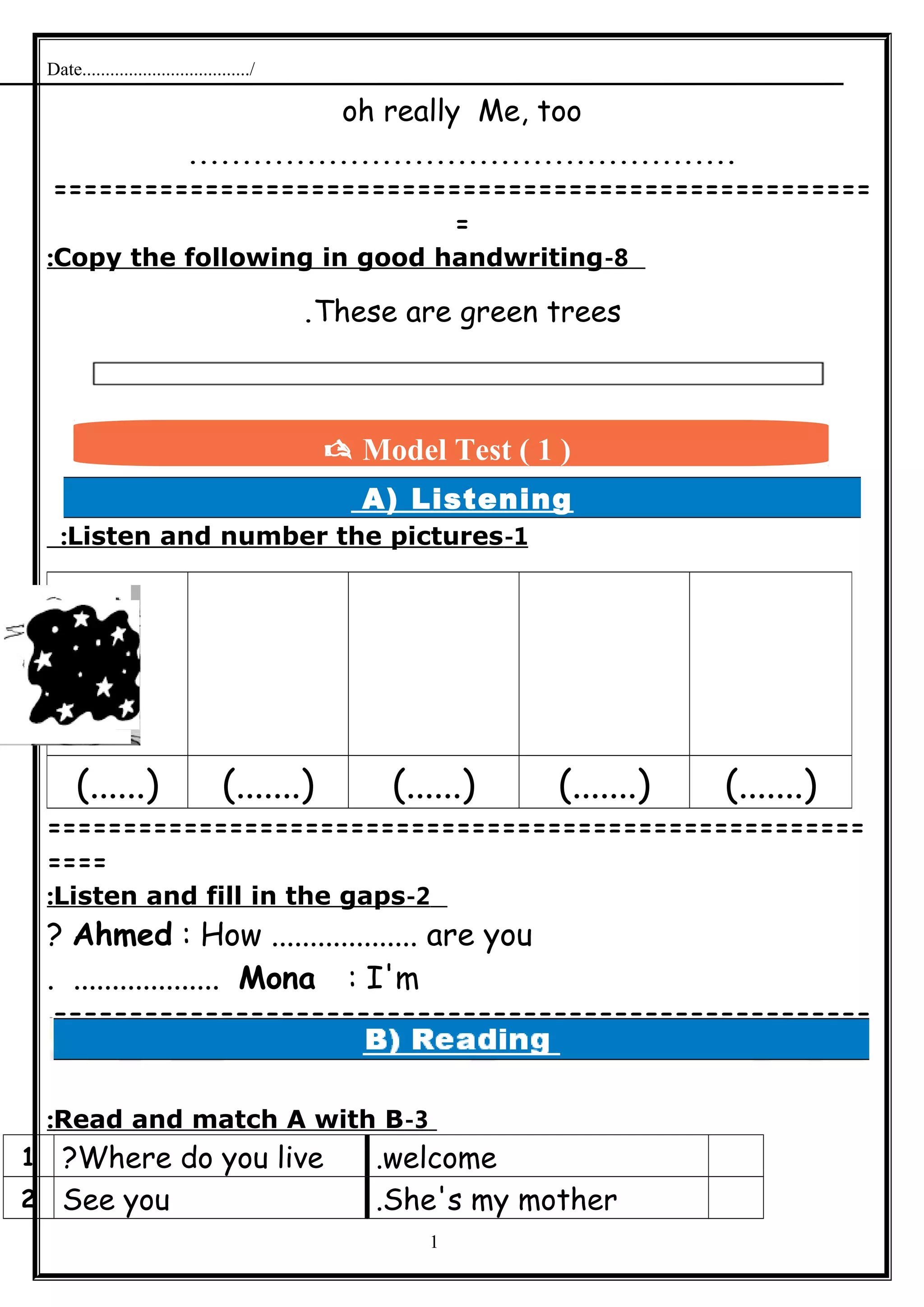 Date..................................../
oh really Me, too
...................................................
======================================================
=
8-Copy the following in good handwriting:
These are green trees.
A) Listening
1-Listen and number the pictures:
======================================================
====
2-Listen and fill in the gaps:
Ahmed : How ................... are you?
Mona : I'm. ...................
======================================================
=
3-Read and match A with B:
welcome.Where do you live?1
She's my mother.See you2
1
(.......)(.......)(......)(.......)(......)
 Model Test ( 1 )
 
