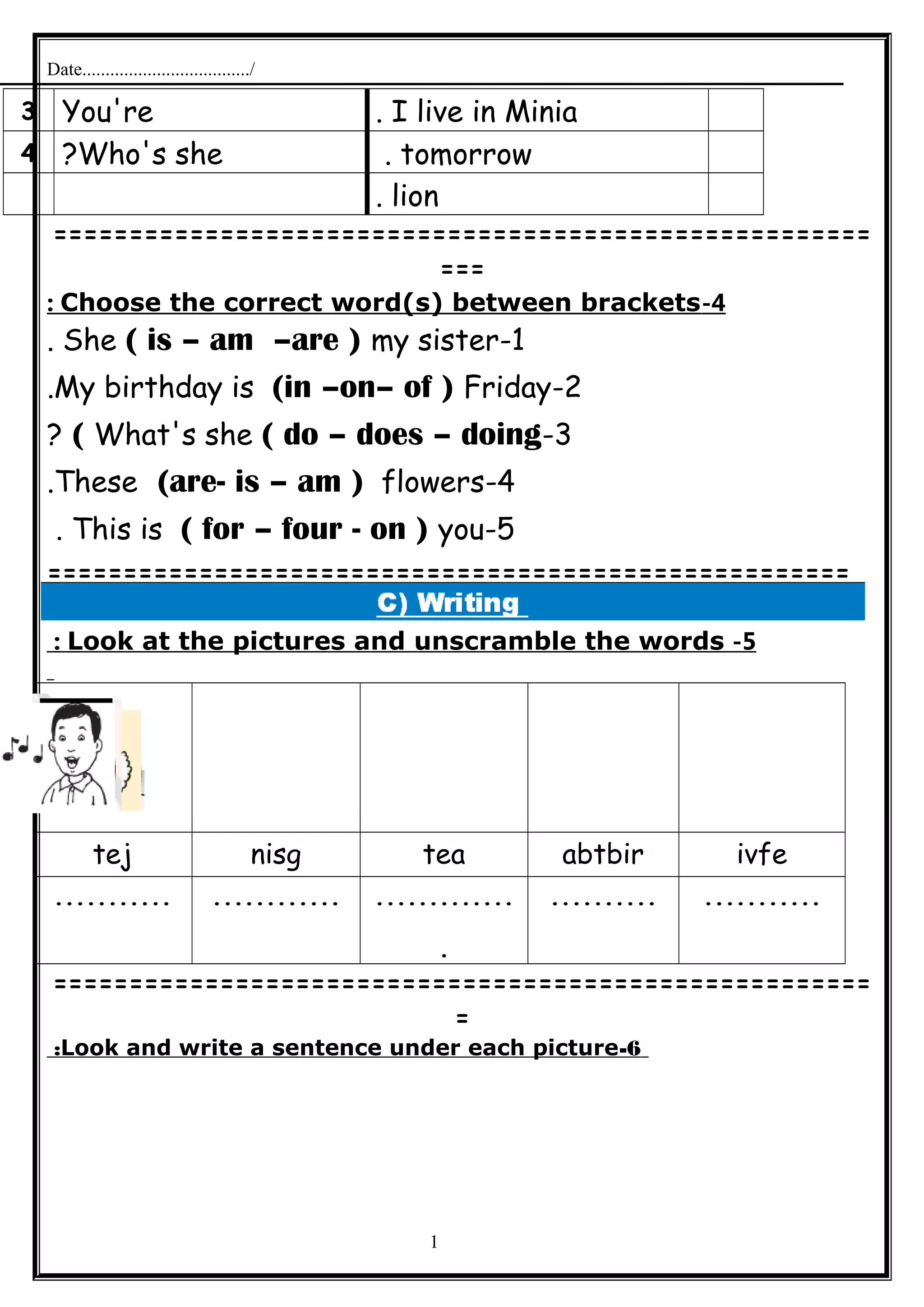 Date..................................../
I live in Minia.You're3
tomorrow.Who's she?4
lion.
======================================================
===
4-Choose the correct word(s) between brackets:
1-She ( is – am –are ) my sister.
2-My birthday is (in –on– of ) Friday.
3-What's she ( do – does – doing(?
4-These (are- is – am ) flowers.
5-This is ( for – four - on ) you.
=====================================================
5-Look at the pictures and unscramble the words:
ivfeabtbirteanisgtej
..................................
.
.......................
======================================================
=
6-Look and write a sentence under each picture:
1
 