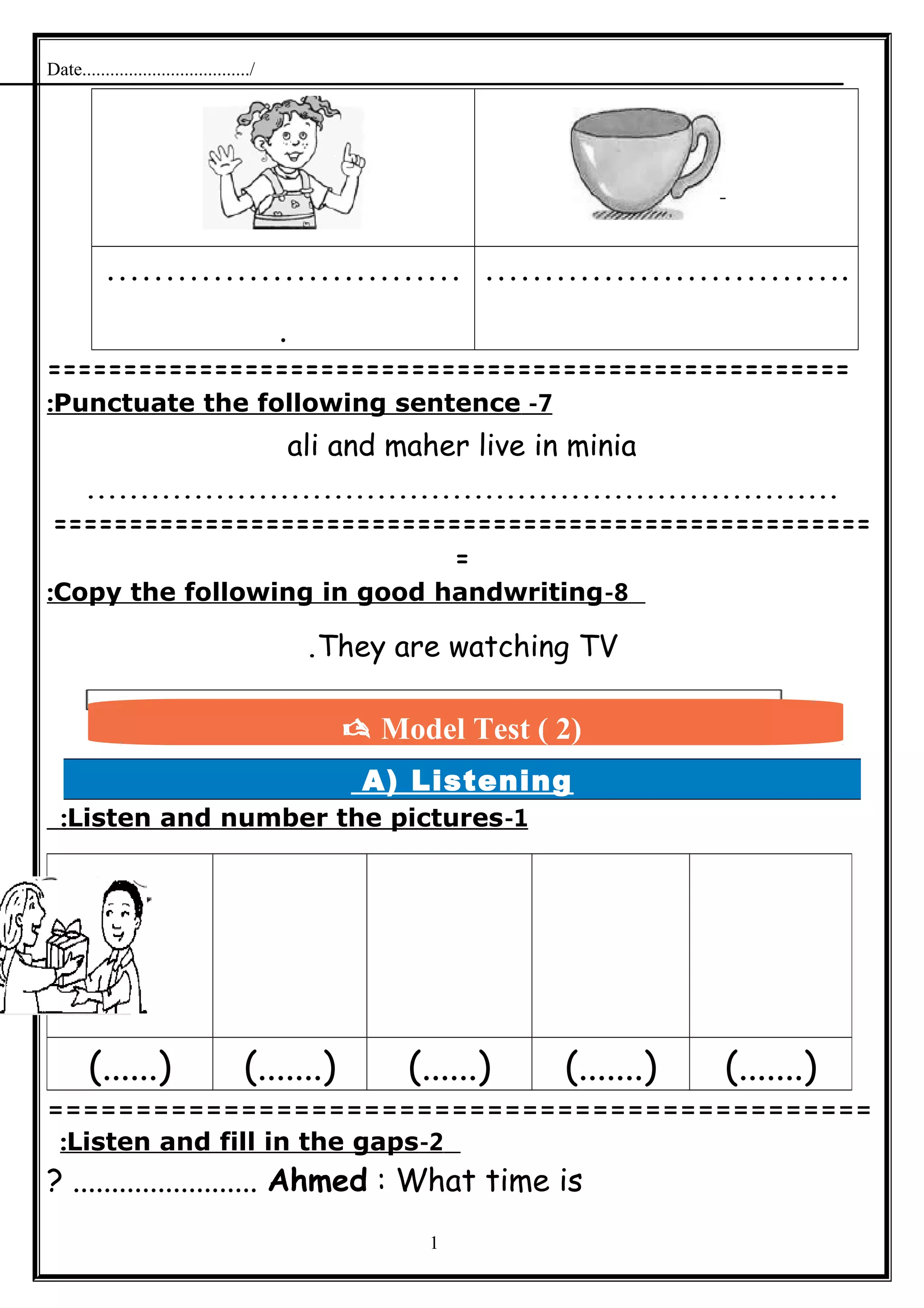 Date..................................../
…………………………
.
………………………….
=====================================================
7-Punctuate the following sentence:
ali and maher live in minia
......................................................................
======================================================
=
8-Copy the following in good handwriting:
They are watching TV.
A) Listening
1-Listen and number the pictures:
===============================================
2-Listen and fill in the gaps:
Ahmed : What time is? ........................
1
(.......)(.......)(......)(.......)(......)
 Model Test ( 2)
 