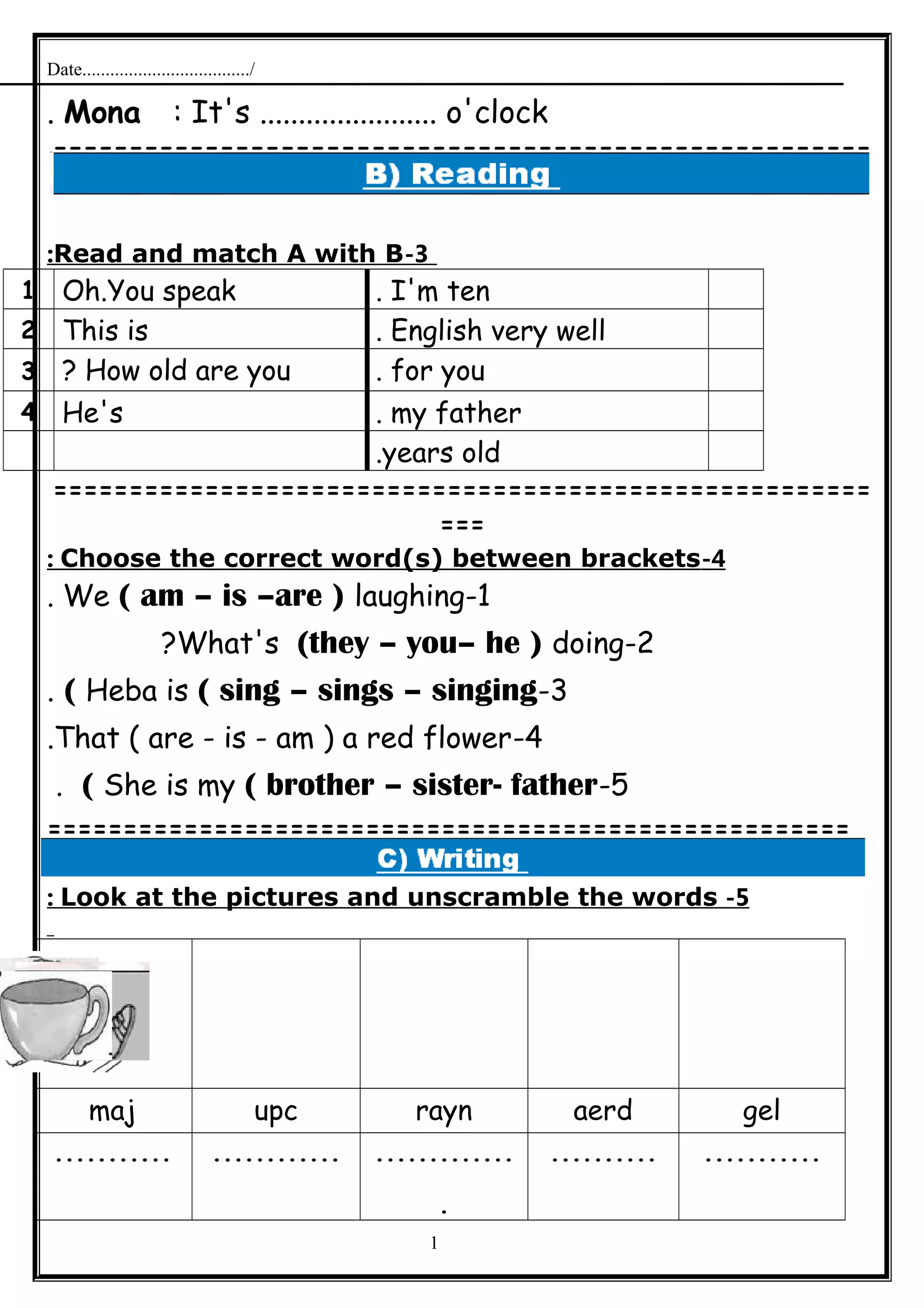 Date..................................../
Mona : It's ....................... o'clock.
======================================================
=
3-Read and match A with B:
I'm ten.Oh.You speak1
English very well.This is2
for you.How old are you?3
my father.He's4
years old.
======================================================
===
4-Choose the correct word(s) between brackets:
1-We ( am – is –are ) laughing.
2-What's (they – you– he ) doing?
3-Heba is ( sing – sings – singing(.
4-That ( are - is - am ) a red flower.
5-She is my ( brother – sister- father(.
=====================================================
5-Look at the pictures and unscramble the words:
gelaerdraynupcmaj
..................................
.
.......................
1
 