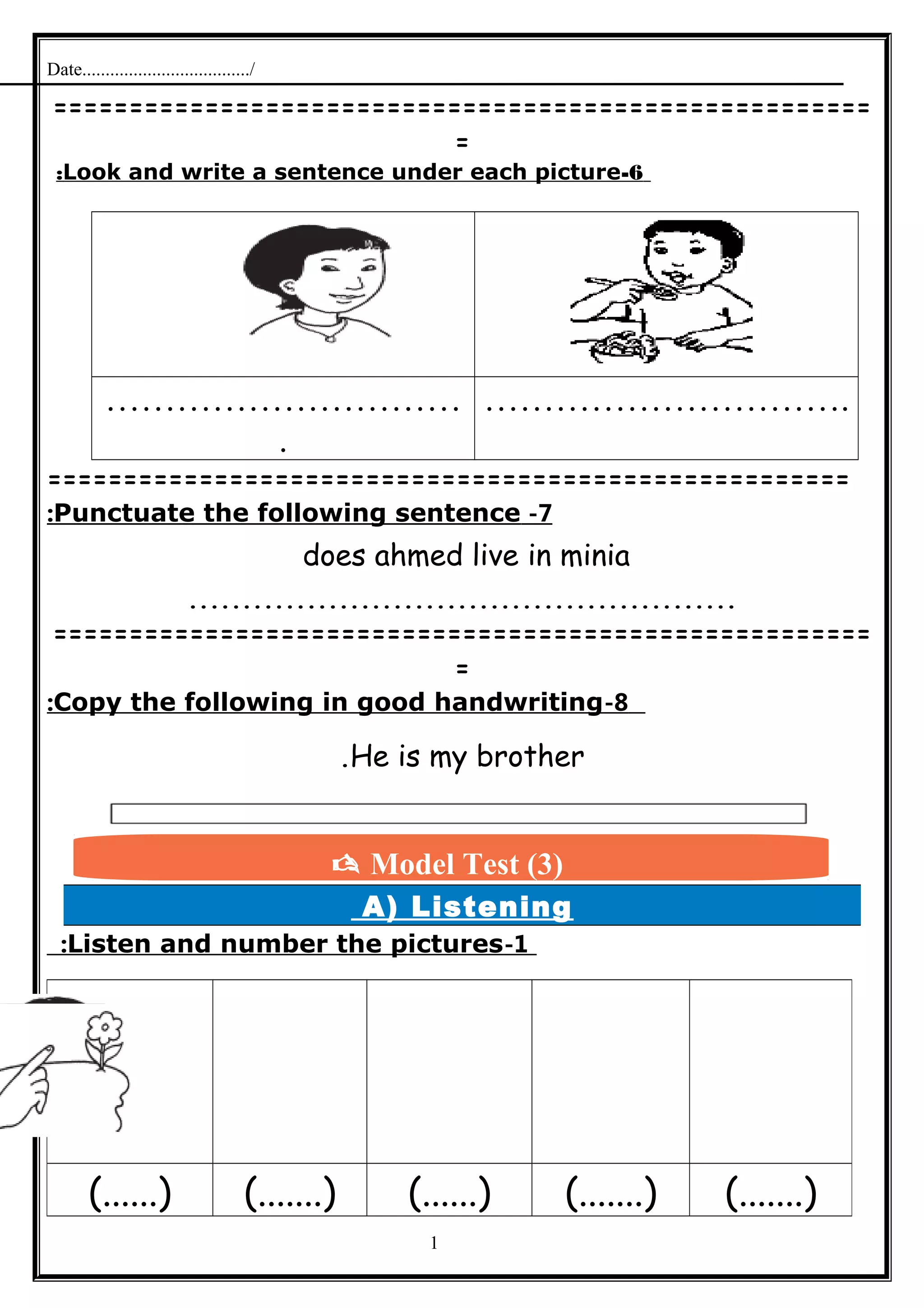 Date..................................../
======================================================
=
6-Look and write a sentence under each picture:
…………………………
.
………………………….
=====================================================
7-Punctuate the following sentence:
does ahmed live in minia
...................................................
======================================================
=
8-Copy the following in good handwriting:
He is my brother.
A) Listening
1-Listen and number the pictures:
1
(.......)(.......)(......)(.......)(......)
 Model Test (3)
 
