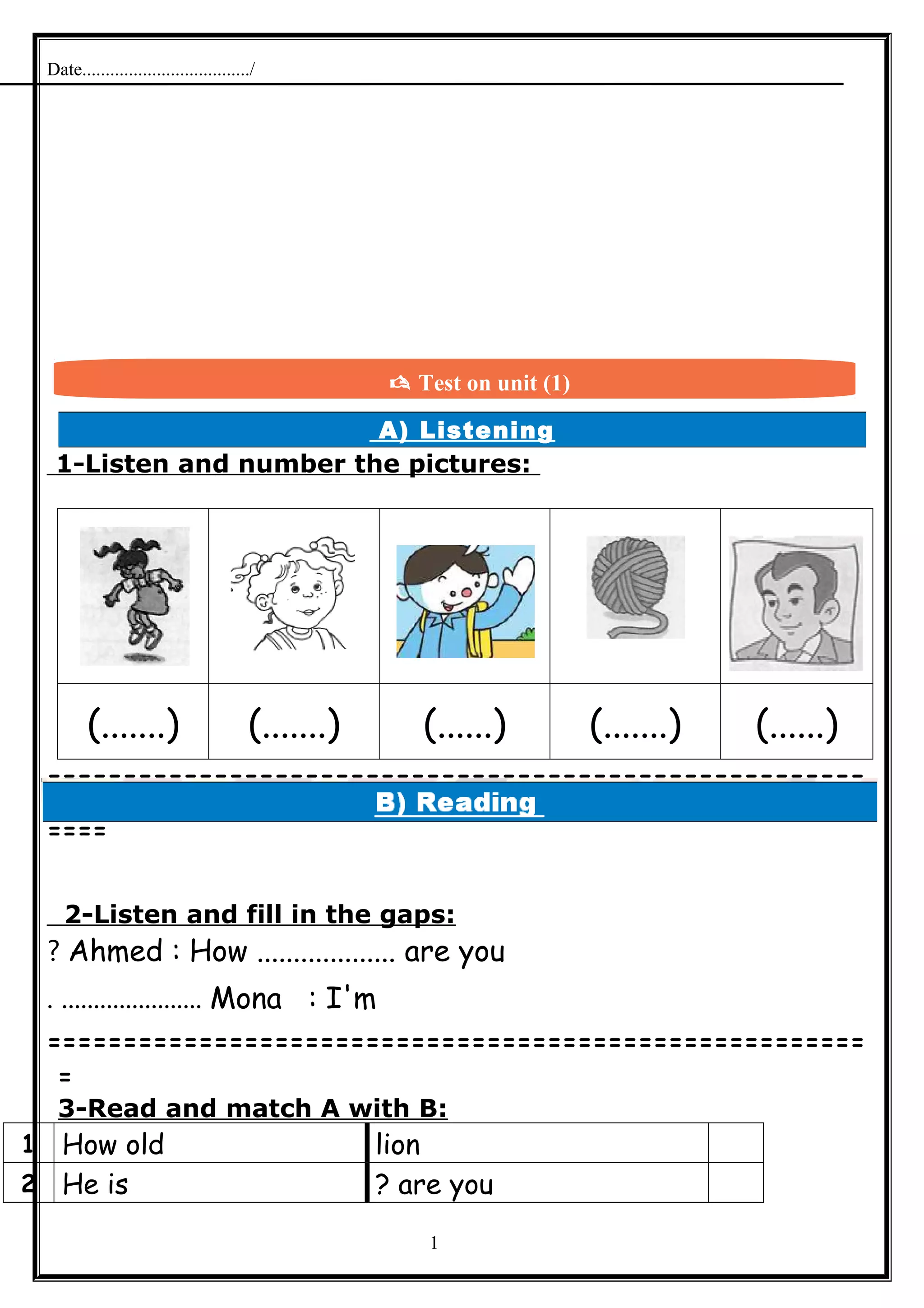Date..................................../
A) Listening
1-Listen and number the pictures:
(.......) (.......) (......) (.......) (......)
======================================================
====
2-Listen and fill in the gaps:
Ahmed : How ................... are you?
Mona : I'm. ......................
======================================================
=
3-Read and match A with B:
lionHow old1
are you?He is2
1
 Test on unit (1)
 