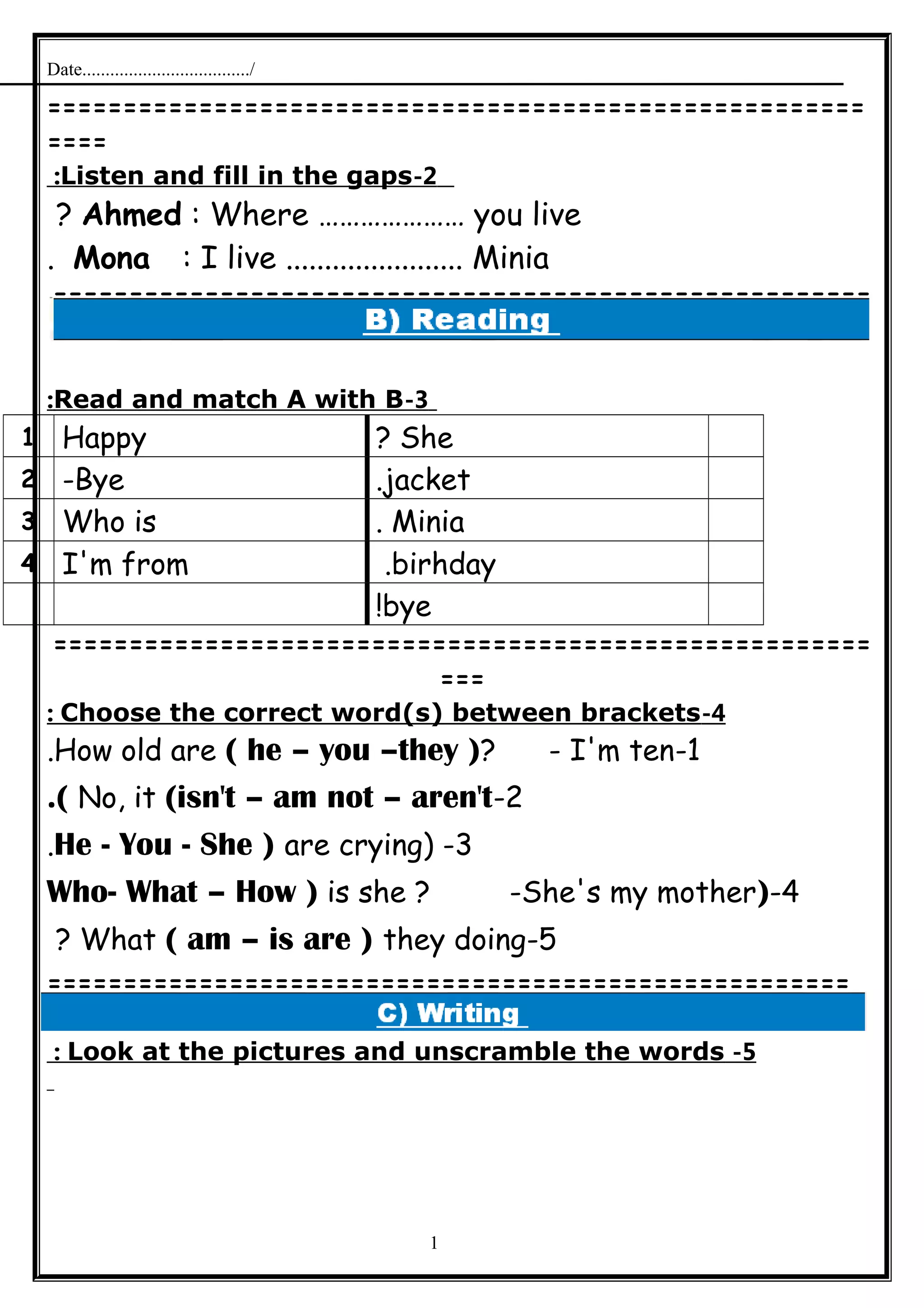 Date..................................../
======================================================
====
2-Listen and fill in the gaps:
Ahmed : Where ………………… you live?
Mona : I live ....................... Minia.
======================================================
=
3-Read and match A with B:
She?Happy1
jacket.Bye-2
Minia.Who is3
birhday.I'm from4
bye!
======================================================
===
4-Choose the correct word(s) between brackets:
1-How old are ( he – you –they )? - I'm ten.
2-No, it (isn't – am not – aren't.(
3) -He - You - She ) are crying.
4-)Who- What – How ) is she ? -She's my mother
5-What ( am – is are ) they doing?
=====================================================
5-Look at the pictures and unscramble the words:
1
 