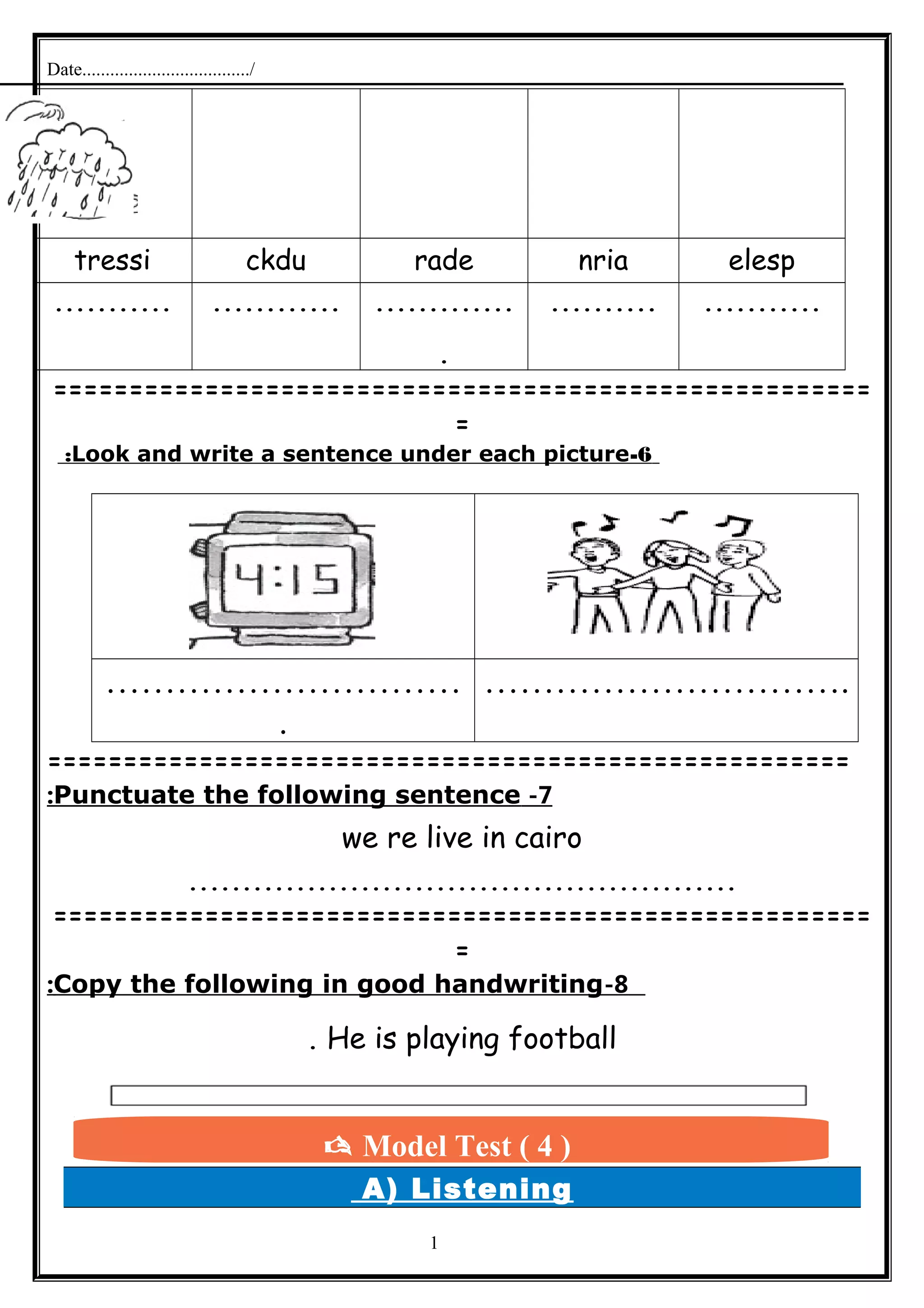 Date..................................../
elespnriaradeckdutressi
..................................
.
.......................
======================================================
=
6-Look and write a sentence under each picture:
…………………………
.
………………………….
=====================================================
7-Punctuate the following sentence:
we re live in cairo
...................................................
======================================================
=
8-Copy the following in good handwriting:
He is playing football.
A) Listening
1
 Model Test ( 4 )
 