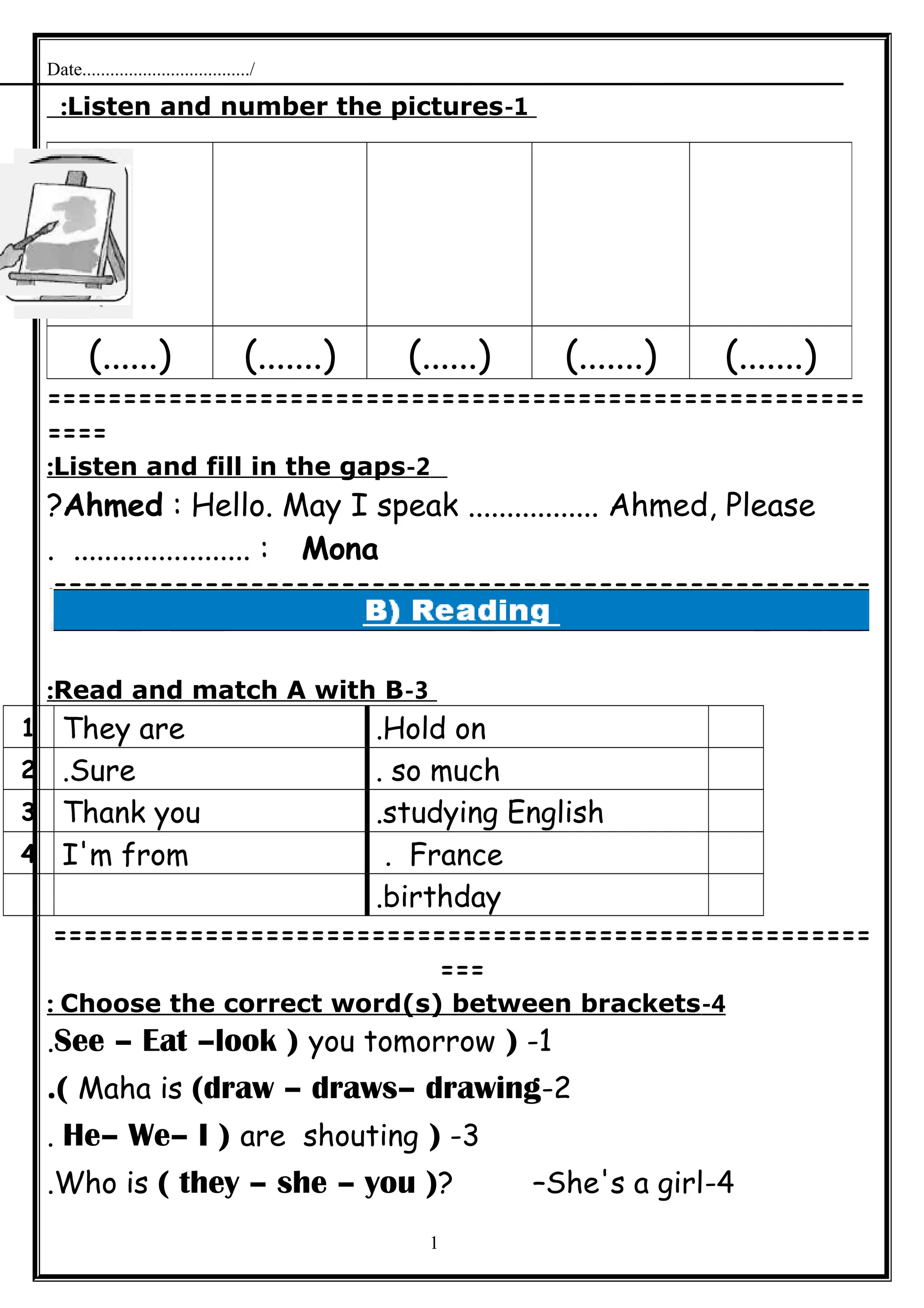 Date..................................../
1-Listen and number the pictures:
======================================================
====
2-Listen and fill in the gaps:
Ahmed : Hello. May I speak ................. Ahmed, Please?
Mona. ....................... :
======================================================
=
3-Read and match A with B:
Hold on.They are1
so much.Sure.2
studying English.Thank you3
France.I'm from4
birthday.
======================================================
===
4-Choose the correct word(s) between brackets:
1-)See – Eat –look ) you tomorrow.
2-Maha is (draw – draws– drawing.(
3-)He– We– I ) are shouting.
4-Who is ( they – she – you )? –She's a girl.
1
(.......)(.......)(......)(.......)(......)
 
