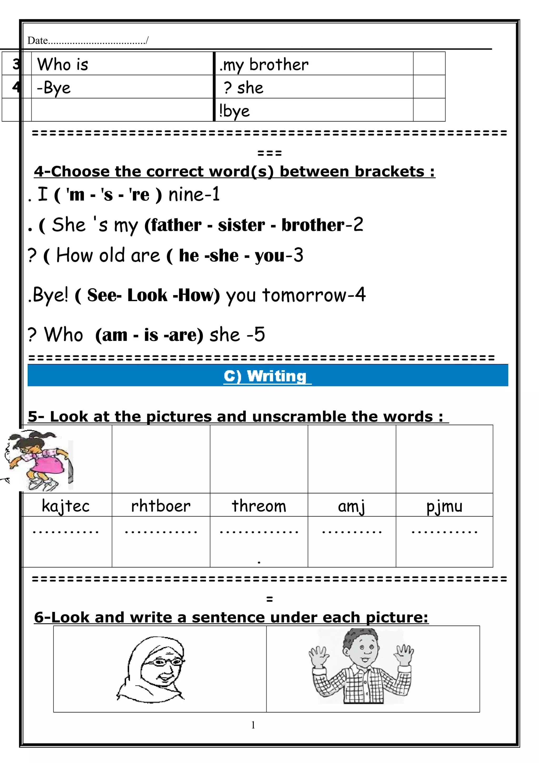 Date..................................../
my brother.Who is3
she?Bye-4
bye!
======================================================
===
4-Choose the correct word(s) between brackets :
1-I ( 'm - 's - 're ) nine.
2-She 's my (father - sister - brother. (
3-How old are ( he -she - you(?
4-Bye! ( See- Look -How) you tomorrow.
5-Who (am - is -are) she?
=====================================================
5- Look at the pictures and unscramble the words :
pjmuamjthreomrhtboerkajtec
..................................
.
.......................
======================================================
=
6-Look and write a sentence under each picture:
1
 