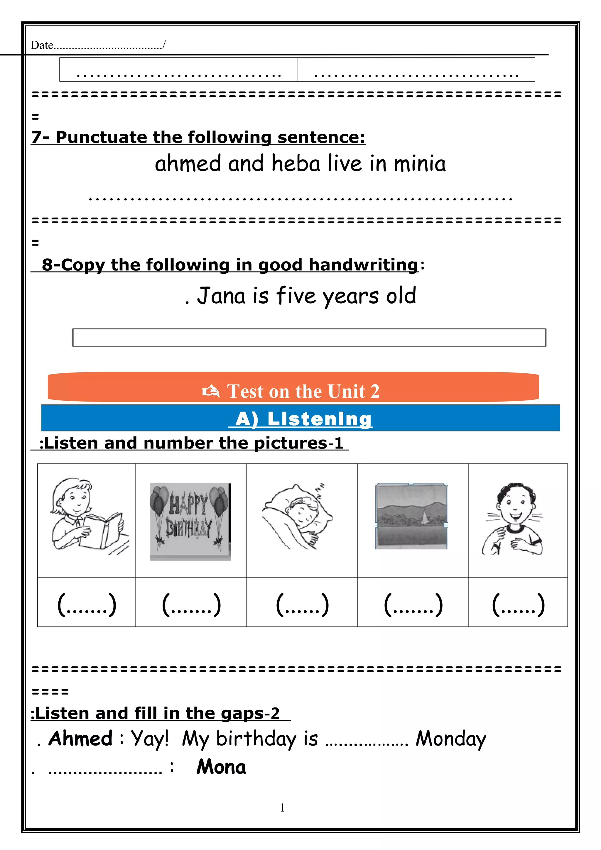 Date..................................../
…………………………. ………………………….
======================================================
=
7- Punctuate the following sentence:
ahmed and heba live in minia
.............................................................
======================================================
=
8-Copy the following in good handwriting:
Jana is five years old.
A) Listening
1-Listen and number the pictures:
(.......) (.......) (......) (.......) (......)
======================================================
====
2-Listen and fill in the gaps:
Ahmed : Yay! My birthday is ….....………. Monday.
Mona. ....................... :
1
 Test on the Unit 2
 