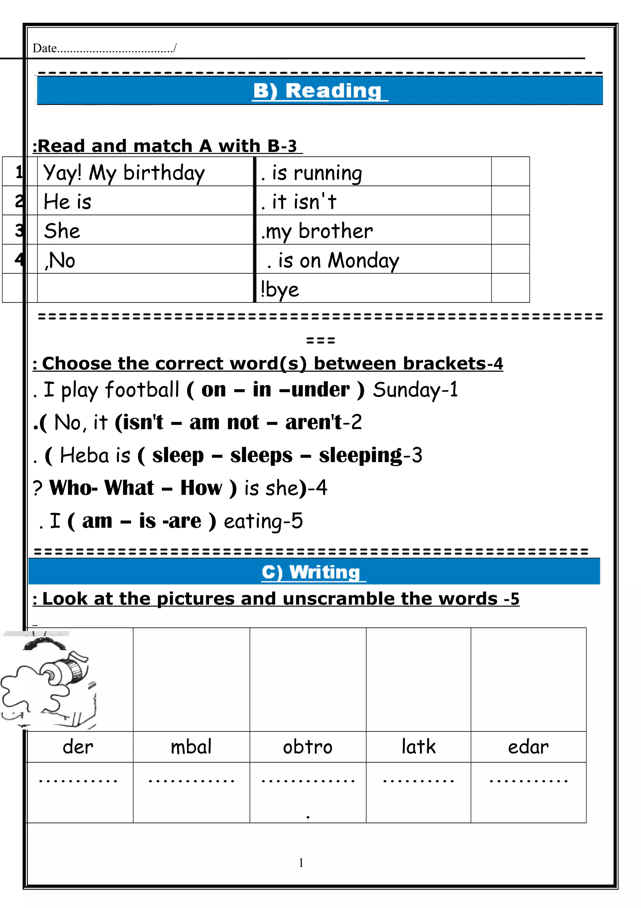 Date..................................../
======================================================
=
3-Read and match A with B:
is running.Yay! My birthday1
it isn't.He is2
my brother.She3
is on Monday.No,4
bye!
======================================================
===
4-Choose the correct word(s) between brackets:
1-I play football ( on – in –under ) Sunday.
2-No, it (isn't – am not – aren't.(
3-Heba is ( sleep – sleeps – sleeping(.
4-)Who- What – How ) is she?
5-I ( am – is -are ) eating.
=====================================================
5-Look at the pictures and unscramble the words:
edarlatkobtrombalder
..................................
.
.......................
1
 