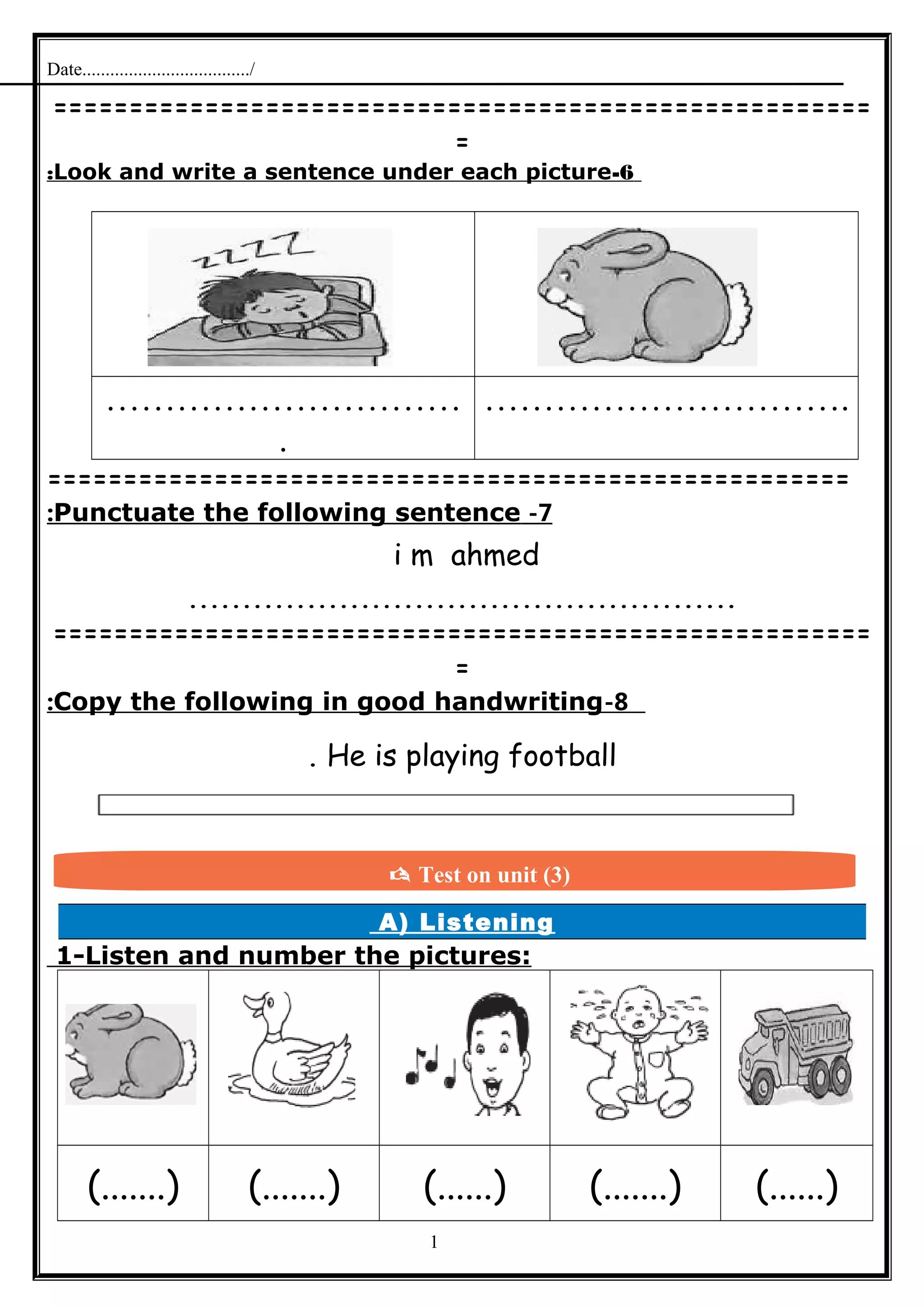 Date..................................../
======================================================
=
6-Look and write a sentence under each picture:
…………………………
.
………………………….
=====================================================
7-Punctuate the following sentence:
i m ahmed
...................................................
======================================================
=
8-Copy the following in good handwriting:
He is playing football.
A) Listening
1-Listen and number the pictures:
(.......) (.......) (......) (.......) (......)
1
 Test on unit (3)
 