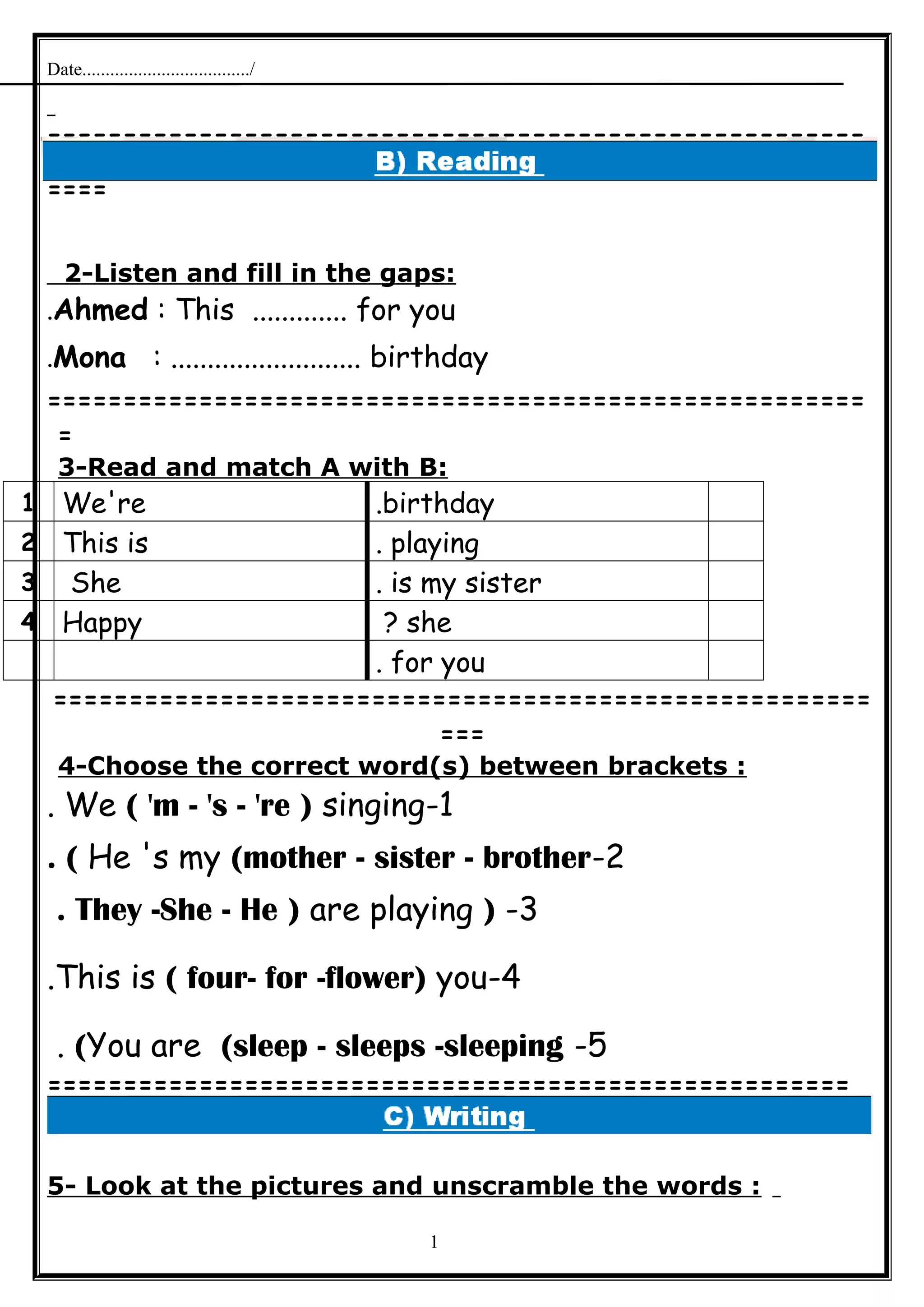 Date..................................../
======================================================
====
2-Listen and fill in the gaps:
Ahmed : This ............. for you.
Mona : .......................... birthday.
======================================================
=
3-Read and match A with B:
birthday.We're1
playing.This is2
is my sister.She3
she?Happy4
for you.
======================================================
===
4-Choose the correct word(s) between brackets :
1-We ( 'm - 's - 're ) singing.
2-He 's my (mother - sister - brother. (
3-)They -She - He ) are playing.
4-This is ( four- for -flower) you.
5-You are (sleep - sleeps -sleeping(.
=====================================================
5- Look at the pictures and unscramble the words :
1
 