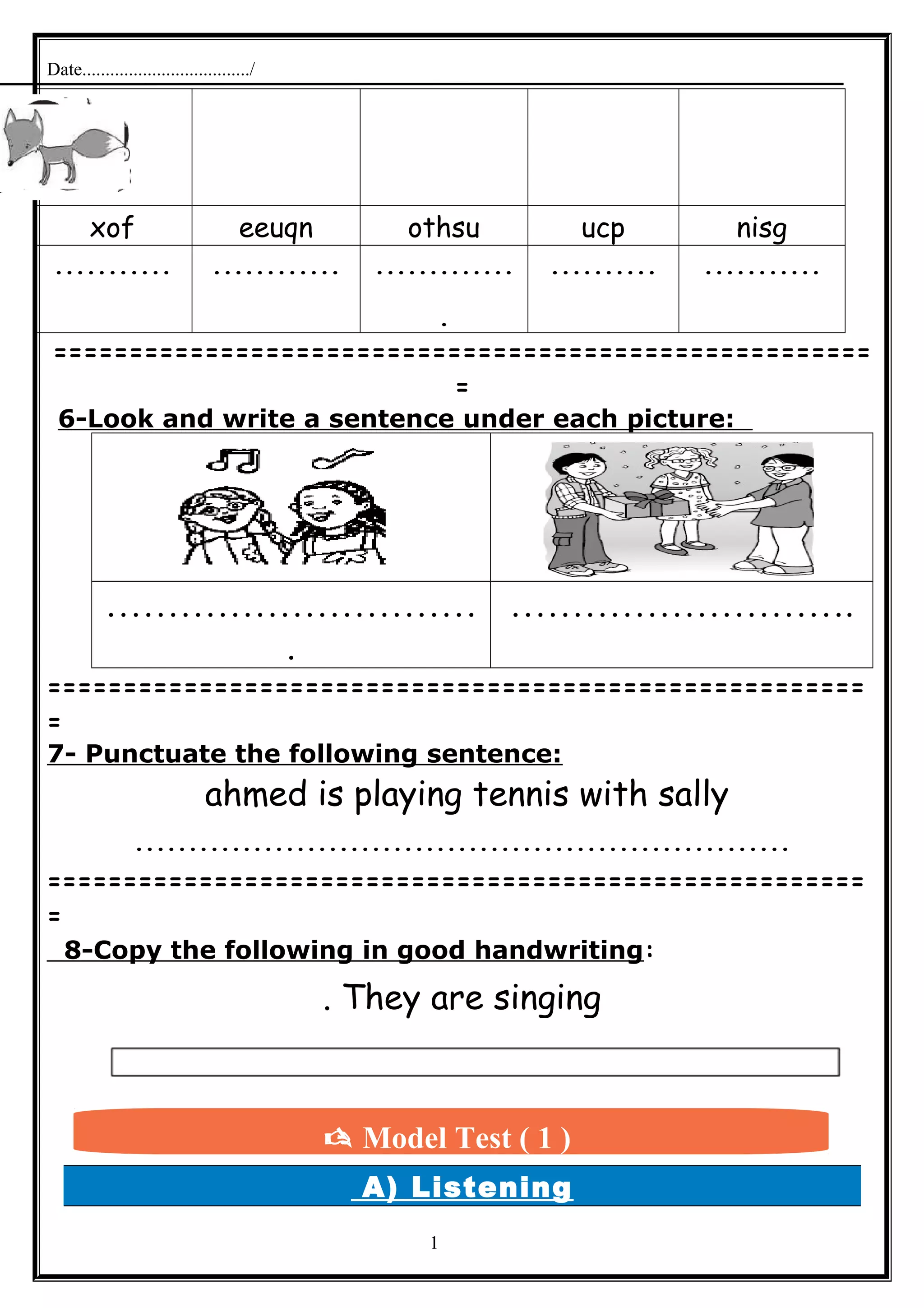 Date..................................../
nisgucpothsueeuqnxof
..................................
.
.......................
======================================================
=
6-Look and write a sentence under each picture:
…………………………
.
……………………….
======================================================
=
7- Punctuate the following sentence:
ahmed is playing tennis with sally
.............................................................
======================================================
=
8-Copy the following in good handwriting:
They are singing.
A) Listening
1
 Model Test ( 1 )
 