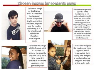 I chose this image
of this feature
artist as the white
background
makes the picture
bright against the
coloured page and
also the models
positioning is as if
he is looking at
the reader
therefore
attracting the
reader
I cropped this image
of this feature artist
as I wanted to
achieve the over the
shoulder sassy pose.
I also chose this
picture as the model
represents her
genre very well.
I chose this image as its
against a white
background so yet
again makes the model
stand out more. I also
chose it due to the
urban edgy vibe that
the model portrays that
represents his genre.
By his pose and the low
key lighting it entices
the reader as it creates
a curiosity due to his
mysteriousness.
I chose this image as
the models are close
together which
represented their
rivalry. The image is
a medium close up
and goes with the
article really well.
 