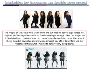 The images on the above were taken by me and put onto my double page spread was
inspired by Vibe magazines article on the female singer Solange, I liked this image due
to it originality as I hadn’t of seen this type of image before. I also chose it because it
shows the artist having fun and showing a different side of her to her fans and the
readers and this is what I wanted to portray in my own pictures.
 