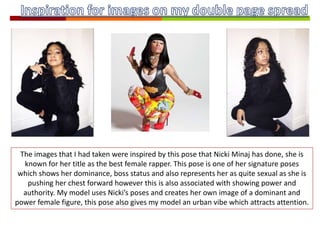 The images that I had taken were inspired by this pose that Nicki Minaj has done, she is
known for her title as the best female rapper. This pose is one of her signature poses
which shows her dominance, boss status and also represents her as quite sexual as she is
pushing her chest forward however this is also associated with showing power and
authority. My model uses Nicki’s poses and creates her own image of a dominant and
power female figure, this pose also gives my model an urban vibe which attracts attention.
 