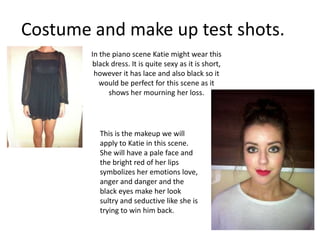 Costume and make up test shots. In the piano scene Katie might wear this black dress. It is quite sexy as it is short, however it has lace and also black so it would be perfect for this scene as it shows her mourning her loss. This is the makeup we will apply to Katie in this scene. She will have a pale face and the bright red of her lips symbolizes her emotions love, anger and danger and the black eyes make her look sultry and seductive like she is trying to win him back. 