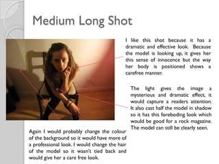 Medium Long Shot
                                           I like this shot because it has a
                                           dramatic and effective look. Because
                                           the model is looking up, it gives her
                                           this sense of innocence but the way
                                           her body is positioned shows a
                                           carefree manner.

                                               The light gives the image a
                                               mysterious and dramatic effect, it
                                               would capture a readers attention.
                                               It also cast half the model in shadow
                                               so it has this foreboding look which
                                               would be good for a rock magazine.
                                               The model can still be clearly seen.
Again I would probably change the colour
of the background so it would have more of
a professional look. I would change the hair
of the model so it wasn’t tied back and
would give her a care free look.
 