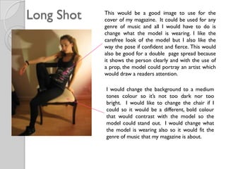 Long Shot   This would be a good image to use for the
            cover of my magazine. It could be used for any
            genre of music and all I would have to do is
            change what the model is wearing. I like the
            carefree look of the model but I also like the
            way the pose if confident and fierce. This would
            also be good for a double page spread because
            it shows the person clearly and with the use of
            a prop, the model could portray an artist which
            would draw a readers attention.

            I would change the background to a medium
            tones colour so it’s not too dark nor too
            bright. I would like to change the chair if I
            could so it would be a different, bold colour
            that would contrast with the model so the
            model could stand out. I would change what
            the model is wearing also so it would fit the
            genre of music that my magazine is about.
 