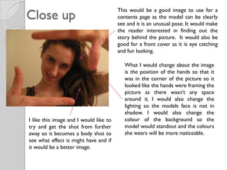 Close up
                                        This would be a good image to use for a
                                        contents page as the model can be clearly
                                        see and it is an unusual pose. It would make
                                        the reader interested in finding out the
                                        story behind the picture. It would also be
                                        good for a front cover as it is eye catching
                                        and fun looking.

                                           What I would change about the image
                                           is the position of the hands so that it
                                           was in the corner of the picture so it
                                           looked like the hands were framing the
                                           picture as there wasn’t any space
                                           around it. I would also change the
                                           lighting so the models face is not in
                                           shadow. I would also change the
I like this image and I would like to      colour of the background so the
try and get the shot from further          model would standout and the colours
away so it becomes a body shot to          she wears will be more noticeable.
see what effect is might have and if
it would be a better image.
 