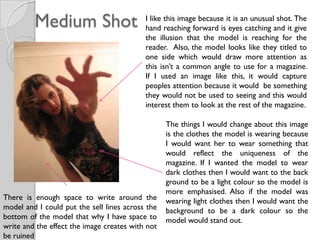 Medium Shot                       I like this image because it is an unusual shot. The
                                           hand reaching forward is eyes catching and it give
                                           the illusion that the model is reaching for the
                                           reader. Also, the model looks like they titled to
                                           one side which would draw more attention as
                                           this isn’t a common angle to use for a magazine.
                                           If I used an image like this, it would capture
                                           peoples attention because it would be something
                                           they would not be used to seeing and this would
                                           interest them to look at the rest of the magazine.

                                                  The things I would change about this image
                                                  is the clothes the model is wearing because
                                                  I would want her to wear something that
                                                  would reflect the uniqueness of the
                                                  magazine. If I wanted the model to wear
                                                  dark clothes then I would want to the back
                                                  ground to be a light colour so the model is
                                                  more emphasised. Also if the model was
There is enough space to write around the         wearing light clothes then I would want the
model and I could put the sell lines across the   background to be a dark colour so the
bottom of the model that why I have space to      model would stand out.
write and the effect the image creates with not
be ruined
 