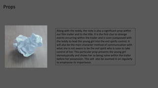Props 
Along with the teddy, the note is also a significant prop within 
our film trailer and to the title. It is the first clue to strange 
events occurring within the trailer and is soon juxtaposed with 
the teddy to lead the young girl into the evil spirits control. It 
will also be the main character method of communication with 
what she is not aware to be the evil spirit who is soon to take 
control of her. This particular prop presents the young girl 
stereotypically and shows her as being naïve within the trailer 
before her possession. This will also be zoomed in on regularly 
to emphasise its importance. 
 
