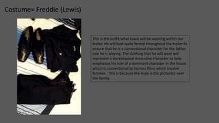 Costume= Freddie (Lewis) 
This is the outfit what Lewis will be wearing within our 
trailer. He will look quite formal throughout the trailer to 
ensure that he is a conventional character for the father 
role he is playing. The clothing that he will wear will 
represent a stereotypical masculine character to help 
emphasise his role of a dominant character in the house 
which is conventional to horrors films which involve 
families . This is because the male is the protector over 
the family. 
 