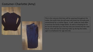 Costume= Charlotte (Amy) 
This is the costume that Amy will be wearing throughout the 
trailer, the outfit that she will wear will show her formally and 
conventional for a mother figure . It will make her look older 
to portray the family image better. As well as showing her to 
be not too dressed up as she has only just moved into her new 
house. Amy will also be wearing make-up during the trailer, 
again to emphasise her age and role. 
 