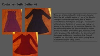 Costume= Beth (Bethany) 
These are all potential outfits for the main character 
Beth. She will probably appear in 2 out of the 3 outfits 
throughout the trailer. Presenting Beth in dresses 
shows her as a stereotypical young girl. This costume 
will emphasise that she is of younger age making her 
appeal to the audience at the beginning, however, this 
will soon change when she gets distracted by certain 
events around her. She will look girly, however, as the 
trailer progresses the clothing that she is wearing will 
deteriorate and become ripped and dirty. This will 
represent her personality which is also getting worse 
due to the evil spirit taking control. 
