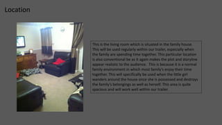 Location 
This is the living room which is situated in the family house. 
This will be used regularly within our trailer, especially when 
the family are spending time together. This particular location 
is also conventional be as it again makes the plot and storyline 
appear realistic to the audience. This is because it is a normal 
family environment in which most family’s enjoy their time 
together. This will specifically be used when the little girl 
wanders around the house once she is possessed and destroys 
the family’s belongings as well as herself. This area is quite 
spacious and will work well within our trailer. 
 