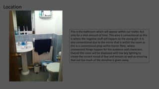 Location 
This is the bathroom which will appear within our trailer, but 
only for a shot amount of time. This area is conventional as this 
is where the negative stuff will happen to the young girl. It is 
also conventional due to the mirror that is within the room as 
this is a conventional prop within horror films, where 
unexpected things happen for the audience and characters. 
Overall this room will be displayed with low key lighting to 
create the correct mood of fear and tension as well as ensuring 
that not too much of the storyline is given away. 
 