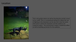 Location 
This is the garden where we will be shooting the outside scenes 
of our trailer. This is a conventional setting as it allows the use 
of lighting so the characters can be seen but it also has some 
dark areas in which the characters and the audience are 
suspicious about. This environment creates a mysterious effect 
as well as building up tension for the audience. 
 