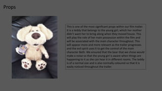 Props 
This is one of the most significant props within our film trailer. 
It is a teddy that belongs to the young girl, which her mother 
didn’t want her to bring along when they moved house. This 
will play the role of her main possession within the film and 
will be associated with the main character throughout. This 
will appear more and more relevant as the trailer progresses 
and the evil spirit uses it to get the control of the main 
character Beth. We ensured that the bear that we chose would 
make a noise so that the young girl is aware when things are 
happening to it as she can hear it in different rooms. The teddy 
is of a normal size and is also normally coloured so that it is 
easily noticed throughout the trailer. 
 