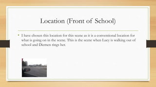 Location (Front of School) 
• I have chosen this location for this scene as it is a conventional location for 
what is going on in the scene. This is the scene when Lucy is walking out of 
school and Diemen rings her. 
 