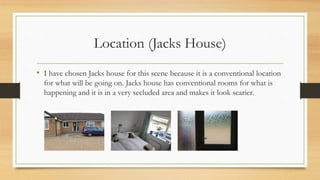 Location (Jacks House) 
• I have chosen Jacks house for this scene because it is a conventional location 
for what will be going on. Jacks house has conventional rooms for what is 
happening and it is in a very secluded area and makes it look scarier. 
 