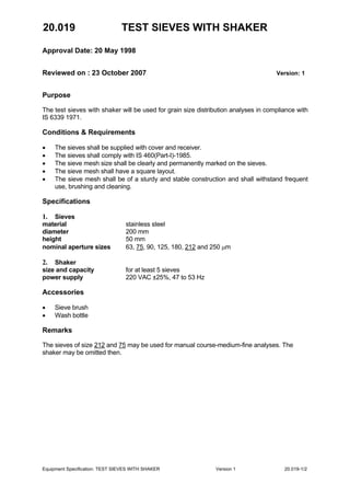 20.019 TEST SIEVES WITH SHAKER
Approval Date: 20 May 1998
Reviewed on : 23 October 2007 Version: 1
Equipment Specification: TEST SIEVES WITH SHAKER Version 1 20.019-1/2
Purpose
The test sieves with shaker will be used for grain size distribution analyses in compliance with
IS 6339 1971.
Conditions & Requirements
• The sieves shall be supplied with cover and receiver.
• The sieves shall comply with IS 460(Part-I)-1985.
• The sieve mesh size shall be clearly and permanently marked on the sieves.
• The sieve mesh shall have a square layout.
• The sieve mesh shall be of a sturdy and stable construction and shall withstand frequent
use, brushing and cleaning.
Specifications
1. Sieves
material stainless steel
diameter 200 mm
height 50 mm
nominal aperture sizes 63, 75, 90, 125, 180, 212 and 250 µm
2. Shaker
size and capacity for at least 5 sieves
power supply 220 VAC ±25%, 47 to 53 Hz
Accessories
• Sieve brush
• Wash bottle
Remarks
The sieves of size 212 and 75 may be used for manual course-medium-fine analyses. The
shaker may be omitted then.
 