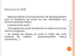 SELENIUM IDE

   Selenium IDE est un environnement de développement
pour la réalisation de scripts de test, développé sous




                                                               Licence CREATIVE COMMONS
                                                               Gwendal - sojavawest@gmail.com -
forme d’extension Firefox.
   Il permet entre autre :
 d’enregistrer les scripts simplement en effectuant le test
dans le navigateur.
 de rédiger les étapes du script à l’aide des outils
avancés de l’éditeur             (autocomplétion, menus
contextuels…).
 