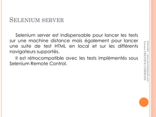 SELENIUM SERVER

   Selenium server est indispensable pour lancer les tests
sur une machine distance mais également pour lancer




                                                             Licence CREATIVE COMMONS
                                                             Gwendal - sojavawest@gmail.com -
une suite de test HTML en local et sur les différents
navigateurs supportés.
   II est rétrocompatible avec les tests implémentés sous
Selenium Remote Control.
 