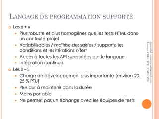 LANGAGE DE PROGRAMMATION SUPPORTÉ
   Les « + »
      Plus robuste et plus homogènes que les tests HTML dans
       un contexte projet




                                                                Licence CREATIVE COMMONS
                                                                Gwendal - sojavawest@gmail.com -
      Variabilisables / maîtrise des saisies / supporte les
       conditions et les itérations offert
      Accès à toutes les API supportées par le langage
      Intégration continue
   Les « – »
      Charge de développement plus importante (environ 20-
       25 % PTU)
      Plus dur à maintenir dans la durée
      Moins portable
      Ne permet pas un échange avec les équipes de tests
 