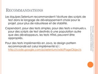 RECOMMANDATIONS
Les équipes Selenium recommandent l’écriture des scripts de
  test dans le langage de développement choisi pour le
  projet, pour plus de robustesse et de stabilité.




                                                                 Licence CREATIVE COMMONS
                                                                 Gwendal - sojavawest@gmail.com -
Cependant, pour des tests simples, pour des tests « manuels »,
 pour des scripts de test destinés à une population autre
 que des développeurs, les tests HTML peuvent être
 appropriés.
Pour des tests implémentés en Java, le design pattern
  recommandé est celui implémenté ici :
  http://code.google.com/p/selenium/wiki/PageObjects
 