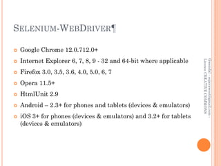 SELENIUM-WEBDRIVER¶

   Google Chrome 12.0.712.0+
    Internet Explorer 6, 7, 8, 9 - 32 and 64-bit where applicable




                                                                    Licence CREATIVE COMMONS
                                                                    Gwendal - sojavawest@gmail.com -


   Firefox 3.0, 3.5, 3.6, 4.0, 5.0, 6, 7
   Opera 11.5+
   HtmlUnit 2.9
   Android – 2.3+ for phones and tablets (devices & emulators)
   iOS 3+ for phones (devices & emulators) and 3.2+ for tablets
    (devices & emulators)
 